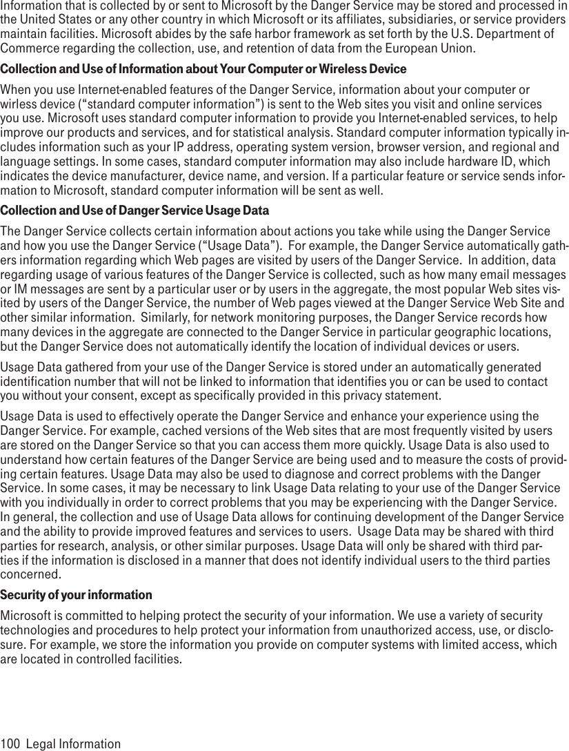 Information that is collected by or sent to Microsoft by the Danger Service may be stored and processed in the United States or any other country in which Microsoft or its affiliates, subsidiaries, or service providers maintain facilities. Microsoft abides by the safe harbor framework as set forth by the U.S. Department of Commerce regarding the collection, use, and retention of data from the European Union.Collection and Use of Information about Your Computer or Wireless DeviceWhen you use Internet-enabled features of the Danger Service, information about your computer or wirless device (“standard computer information”) is sent to the Web sites you visit and online services you use. Microsoft uses standard computer information to provide you Internet-enabled services, to help improve our products and services, and for statistical analysis. Standard computer information typically in-cludes information such as your IP address, operating system version, browser version, and regional and language settings. In some cases, standard computer information may also include hardware ID, which indicates the device manufacturer, device name, and version. If a particular feature or service sends infor-mation to Microsoft, standard computer information will be sent as well.  Collection and Use of Danger Service Usage DataThe Danger Service collects certain information about actions you take while using the Danger Service and how you use the Danger Service (“Usage Data”).  For example, the Danger Service automatically gath-ers information regarding which Web pages are visited by users of the Danger Service.  In addition, data regarding usage of various features of the Danger Service is collected, such as how many email messages or IM messages are sent by a particular user or by users in the aggregate, the most popular Web sites vis-ited by users of the Danger Service, the number of Web pages viewed at the Danger Service Web Site and other similar information.  Similarly, for network monitoring purposes, the Danger Service records how many devices in the aggregate are connected to the Danger Service in particular geographic locations, but the Danger Service does not automatically identify the location of individual devices or users.Usage Data gathered from your use of the Danger Service is stored under an automatically generated identification number that will not be linked to information that identifies you or can be used to contact you without your consent, except as specifically provided in this privacy statement.  Usage Data is used to effectively operate the Danger Service and enhance your experience using the Danger Service. For example, cached versions of the Web sites that are most frequently visited by users are stored on the Danger Service so that you can access them more quickly. Usage Data is also used to understand how certain features of the Danger Service are being used and to measure the costs of provid-ing certain features. Usage Data may also be used to diagnose and correct problems with the Danger Service. In some cases, it may be necessary to link Usage Data relating to your use of the Danger Service with you individually in order to correct problems that you may be experiencing with the Danger Service. In general, the collection and use of Usage Data allows for continuing development of the Danger Service and the ability to provide improved features and services to users.  Usage Data may be shared with third parties for research, analysis, or other similar purposes. Usage Data will only be shared with third par-ties if the information is disclosed in a manner that does not identify individual users to the third parties concerned.Security of your informationMicrosoft is committed to helping protect the security of your information. We use a variety of security technologies and procedures to help protect your information from unauthorized access, use, or disclo-sure. For example, we store the information you provide on computer systems with limited access, which are located in controlled facilities. 100  Legal Information