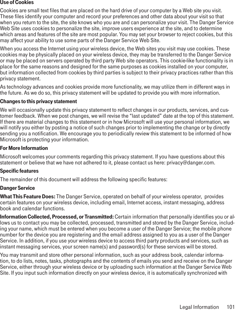 Use of CookiesCookies are small text files that are placed on the hard drive of your computer by a Web site you visit. These files identify your computer and record your preferences and other data about your visit so that when you return to the site, the site knows who you are and can personalize your visit. The Danger Service Web Site uses cookies to personalize the site, improve users experience at the site, and to determine which areas and features of the site are most popular. You may set your browser to reject cookies, but this may affect your ability to use some parts of the Danger Service Web Site.When you access the Internet using your wireless device, the Web sites you visit may use cookies. These cookies may be physically placed on your wireless device, they may be transferred to the Danger Service or may be placed on servers operated by third party Web site operators. This cookie-like functionality is in place for the same reasons and designed for the same purposes as cookies installed on your computer, but information collected from cookies by third parties is subject to their privacy practices rather than this privacy statement.As technology advances and cookies provide more functionality, we may utilize them in different ways in the future. As we do so, this privacy statement will be updated to provide you with more information.Changes to this privacy statementWe will occasionally update this privacy statement to reflect changes in our products, services, and cus-tomer feedback. When we post changes, we will revise the “last updated” date at the top of this statement. If there are material changes to this statement or in how Microsoft will use your personal information, we will notify you either by posting a notice of such changes prior to implementing the change or by directly sending you a notification. We encourage you to periodically review this statement to be informed of how Microsoft is protecting your information. For More InformationMicrosoft welcomes your comments regarding this privacy statement. If you have questions about this statement or believe that we have not adhered to it, please contact us here: privacy@danger.com.   Specific features  The remainder of this document will address the following specific features:Danger ServiceWhat This Feature Does: The Danger Service, operated on behalf of your wireless operator,  provides certain features on your wireless device, including email, Internet access, instant messaging, address book and calendar functions.Information Collected, Processed, or Transmitted: Certain information that personally identifies you or al-lows us to contact you may be collected, processed, transmitted and stored by the Danger Service, includ-ing your name, which must be entered when you become a user of the Danger Service; the mobile phone number for the device you are registering and the email address assigned to you as a user of the Danger Service. In addition, if you use your wireless device to access third party products and services, such as instant messaging services, your screen name(s) and password(s) for these services will be stored.You may transmit and store other personal information, such as your address book, calendar informa-tion, to do lists, notes, tasks, photographs and the contents of emails you send and receive on the Danger Service, either through your wireless device or by uploading such information at the Danger Service Web Site. If you input such information directly on your wireless device, it is automatically synchronized with  Legal Information  101