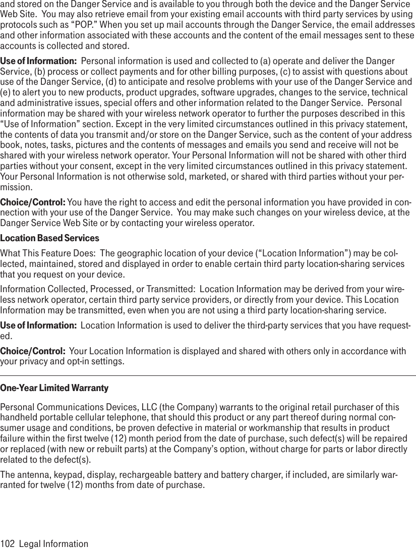 and stored on the Danger Service and is available to you through both the device and the Danger Service Web Site.  You may also retrieve email from your existing email accounts with third party services by using protocols such as “POP.” When you set up mail accounts through the Danger Service, the email addresses and other information associated with these accounts and the content of the email messages sent to these accounts is collected and stored. Use of Information:  Personal information is used and collected to (a) operate and deliver the Danger Service, (b) process or collect payments and for other billing purposes, (c) to assist with questions about use of the Danger Service, (d) to anticipate and resolve problems with your use of the Danger Service and (e) to alert you to new products, product upgrades, software upgrades, changes to the service, technical and administrative issues, special offers and other information related to the Danger Service.  Personal information may be shared with your wireless network operator to further the purposes described in this “Use of Information” section. Except in the very limited circumstances outlined in this privacy statement, the contents of data you transmit and/or store on the Danger Service, such as the content of your address book, notes, tasks, pictures and the contents of messages and emails you send and receive will not be shared with your wireless network operator. Your Personal Information will not be shared with other third parties without your consent, except in the very limited circumstances outlined in this privacy statement. Your Personal Information is not otherwise sold, marketed, or shared with third parties without your per-mission.  Choice/Control: You have the right to access and edit the personal information you have provided in con-nection with your use of the Danger Service.  You may make such changes on your wireless device, at the Danger Service Web Site or by contacting your wireless operator.Location Based Services  What This Feature Does:  The geographic location of your device (“Location Information”) may be col-lected, maintained, stored and displayed in order to enable certain third party location-sharing services that you request on your device.  Information Collected, Processed, or Transmitted:  Location Information may be derived from your wire-less network operator, certain third party service providers, or directly from your device. This Location Information may be transmitted, even when you are not using a third party location-sharing service.   Use of Information:  Location Information is used to deliver the third-party services that you have request-ed.   Choice/Control:  Your Location Information is displayed and shared with others only in accordance with your privacy and opt-in settings.  One-Year Limited WarrantyPersonal Communications Devices, LLC (the Company) warrants to the original retail purchaser of this handheld portable cellular telephone, that should this product or any part thereof during normal con-sumer usage and conditions, be proven defective in material or workmanship that results in product failure within the first twelve (12) month period from the date of purchase, such defect(s) will be repaired or replaced (with new or rebuilt parts) at the Company’s option, without charge for parts or labor directly related to the defect(s).The antenna, keypad, display, rechargeable battery and battery charger, if included, are similarly war-ranted for twelve (12) months from date of purchase. 102  Legal Information