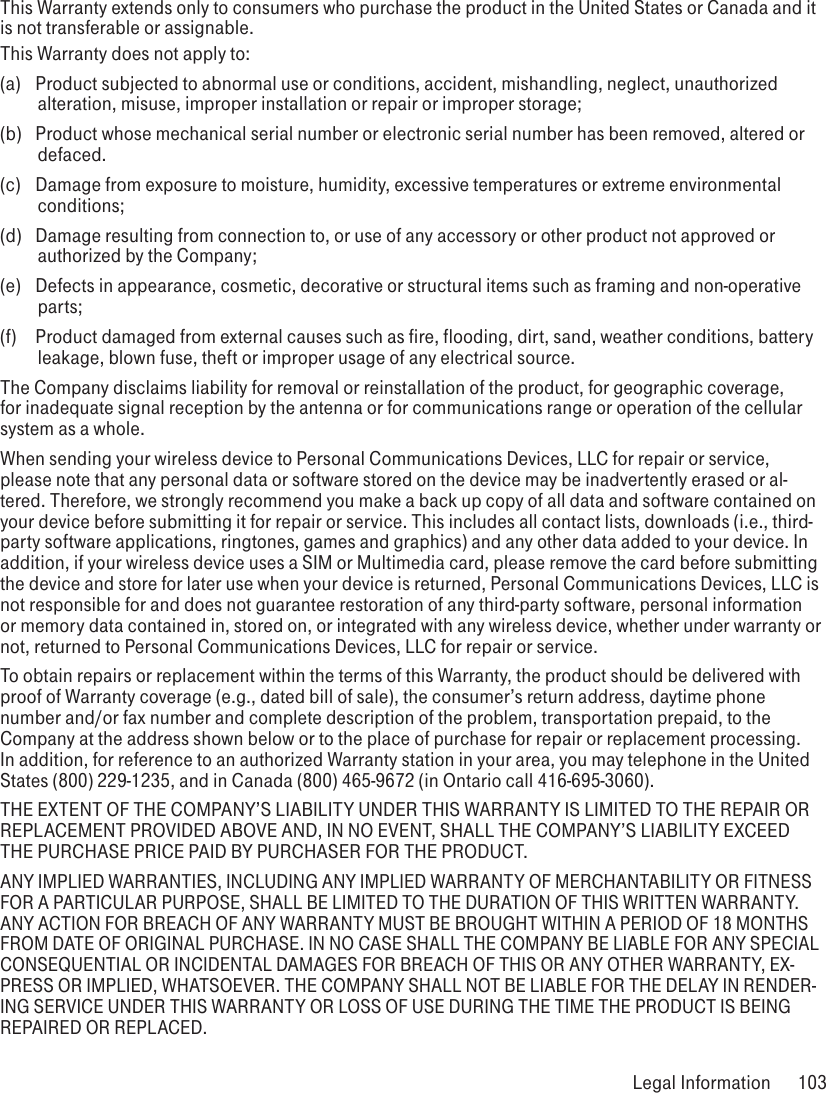 This Warranty extends only to consumers who purchase the product in the United States or Canada and it is not transferable or assignable.This Warranty does not apply to:(a)  Product subjected to abnormal use or conditions, accident, mishandling, neglect, unauthorized alteration, misuse, improper installation or repair or improper storage;(b)  Product whose mechanical serial number or electronic serial number has been removed, altered or defaced.(c)  Damage from exposure to moisture, humidity, excessive temperatures or extreme environmental conditions;(d)  Damage resulting from connection to, or use of any accessory or other product not approved or authorized by the Company;(e)  Defects in appearance, cosmetic, decorative or structural items such as framing and non-operative parts;(f)  Product damaged from external causes such as fire, flooding, dirt, sand, weather conditions, battery leakage, blown fuse, theft or improper usage of any electrical source.The Company disclaims liability for removal or reinstallation of the product, for geographic coverage, for inadequate signal reception by the antenna or for communications range or operation of the cellular system as a whole. When sending your wireless device to Personal Communications Devices, LLC for repair or service, please note that any personal data or software stored on the device may be inadvertently erased or al-tered. Therefore, we strongly recommend you make a back up copy of all data and software contained on your device before submitting it for repair or service. This includes all contact lists, downloads (i.e., third-party software applications, ringtones, games and graphics) and any other data added to your device. In addition, if your wireless device uses a SIM or Multimedia card, please remove the card before submitting the device and store for later use when your device is returned, Personal Communications Devices, LLC is not responsible for and does not guarantee restoration of any third-party software, personal information or memory data contained in, stored on, or integrated with any wireless device, whether under warranty or not, returned to Personal Communications Devices, LLC for repair or service. To obtain repairs or replacement within the terms of this Warranty, the product should be delivered with proof of Warranty coverage (e.g., dated bill of sale), the consumer’s return address, daytime phone number and/or fax number and complete description of the problem, transportation prepaid, to the Company at the address shown below or to the place of purchase for repair or replacement processing. In addition, for reference to an authorized Warranty station in your area, you may telephone in the United States (800) 229-1235, and in Canada (800) 465-9672 (in Ontario call 416-695-3060).THE EXTENT OF THE COMPANY’S LIABILITY UNDER THIS WARRANTY IS LIMITED TO THE REPAIR OR REPLACEMENT PROVIDED ABOVE AND, IN NO EVENT, SHALL THE COMPANY’S LIABILITY EXCEED THE PURCHASE PRICE PAID BY PURCHASER FOR THE PRODUCT.ANY IMPLIED WARRANTIES, INCLUDING ANY IMPLIED WARRANTY OF MERCHANTABILITY OR FITNESS FOR A PARTICULAR PURPOSE, SHALL BE LIMITED TO THE DURATION OF THIS WRITTEN WARRANTY. ANY ACTION FOR BREACH OF ANY WARRANTY MUST BE BROUGHT WITHIN A PERIOD OF 18 MONTHS FROM DATE OF ORIGINAL PURCHASE. IN NO CASE SHALL THE COMPANY BE LIABLE FOR ANY SPECIAL CONSEQUENTIAL OR INCIDENTAL DAMAGES FOR BREACH OF THIS OR ANY OTHER WARRANTY, EX-PRESS OR IMPLIED, WHATSOEVER. THE COMPANY SHALL NOT BE LIABLE FOR THE DELAY IN RENDER-ING SERVICE UNDER THIS WARRANTY OR LOSS OF USE DURING THE TIME THE PRODUCT IS BEING REPAIRED OR REPLACED. Legal Information  103