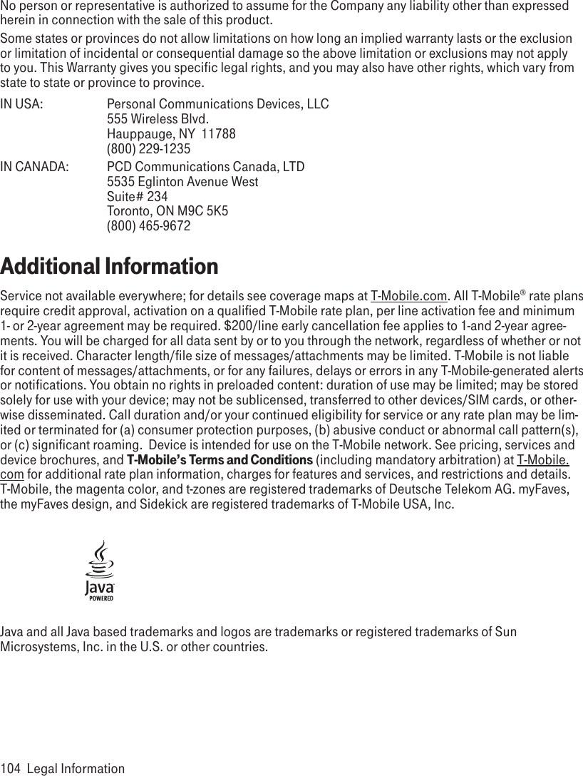 No person or representative is authorized to assume for the Company any liability other than expressed herein in connection with the sale of this product.Some states or provinces do not allow limitations on how long an implied warranty lasts or the exclusion or limitation of incidental or consequential damage so the above limitation or exclusions may not apply to you. This Warranty gives you specific legal rights, and you may also have other rights, which vary from state to state or province to province.IN USA:    Personal Communications Devices, LLC     555 Wireless Blvd.     Hauppauge, NY  11788     (800) 229-1235IN CANADA:  PCD Communications Canada, LTD     5535 Eglinton Avenue West     Suite# 234     Toronto, ON M9C 5K5     (800) 465-9672Additional InformationService not available everywhere; for details see coverage maps at T-Mobile.com. All T-Mobile® rate plans require credit approval, activation on a qualified T-Mobile rate plan, per line activation fee and minimum 1- or 2-year agreement may be required. $200/line early cancellation fee applies to 1-and 2-year agree-ments. You will be charged for all data sent by or to you through the network, regardless of whether or not it is received. Character length/file size of messages/attachments may be limited. T-Mobile is not liable for content of messages/attachments, or for any failures, delays or errors in any T-Mobile-generated alerts or notifications. You obtain no rights in preloaded content: duration of use may be limited; may be stored solely for use with your device; may not be sublicensed, transferred to other devices/SIM cards, or other-wise disseminated. Call duration and/or your continued eligibility for service or any rate plan may be lim-ited or terminated for (a) consumer protection purposes, (b) abusive conduct or abnormal call pattern(s), or (c) significant roaming.  Device is intended for use on the T-Mobile network. See pricing, services and device brochures, and T-Mobile’s Terms and Conditions (including mandatory arbitration) at T-Mobile.com for additional rate plan information, charges for features and services, and restrictions and details. T-Mobile, the magenta color, and t-zones are registered trademarks of Deutsche Telekom AG. myFaves, the myFaves design, and Sidekick are registered trademarks of T-Mobile USA, Inc. Java and all Java based trademarks and logos are trademarks or registered trademarks of Sun Microsystems, Inc. in the U.S. or other countries.104  Legal Information