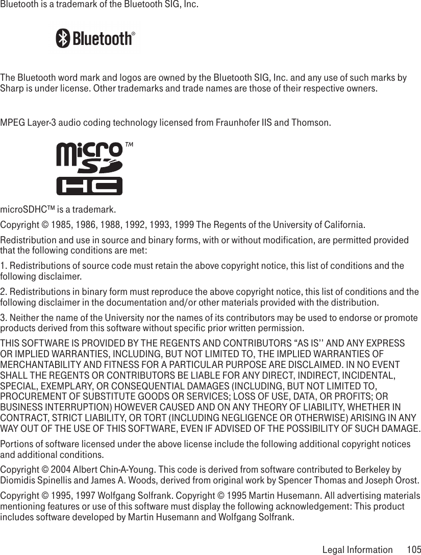 Bluetooth is a trademark of the Bluetooth SIG, Inc.The Bluetooth word mark and logos are owned by the Bluetooth SIG, Inc. and any use of such marks by Sharp is under license. Other trademarks and trade names are those of their respective owners. MPEG Layer-3 audio coding technology licensed from Fraunhofer IIS and Thomson.  microSDHC™ is a trademark.Copyright © 1985, 1986, 1988, 1992, 1993, 1999 The Regents of the University of California.Redistribution and use in source and binary forms, with or without modification, are permitted provided that the following conditions are met:1. Redistributions of source code must retain the above copyright notice, this list of conditions and the following disclaimer.2. Redistributions in binary form must reproduce the above copyright notice, this list of conditions and the following disclaimer in the documentation and/or other materials provided with the distribution.3. Neither the name of the University nor the names of its contributors may be used to endorse or promote products derived from this software without specific prior written permission.THIS SOFTWARE IS PROVIDED BY THE REGENTS AND CONTRIBUTORS “AS IS’’ AND ANY EXPRESS OR IMPLIED WARRANTIES, INCLUDING, BUT NOT LIMITED TO, THE IMPLIED WARRANTIES OF MERCHANTABILITY AND FITNESS FOR A PARTICULAR PURPOSE ARE DISCLAIMED. IN NO EVENT SHALL THE REGENTS OR CONTRIBUTORS BE LIABLE FOR ANY DIRECT, INDIRECT, INCIDENTAL, SPECIAL, EXEMPLARY, OR CONSEQUENTIAL DAMAGES (INCLUDING, BUT NOT LIMITED TO, PROCUREMENT OF SUBSTITUTE GOODS OR SERVICES; LOSS OF USE, DATA, OR PROFITS; OR BUSINESS INTERRUPTION) HOWEVER CAUSED AND ON ANY THEORY OF LIABILITY, WHETHER IN CONTRACT, STRICT LIABILITY, OR TORT (INCLUDING NEGLIGENCE OR OTHERWISE) ARISING IN ANY WAY OUT OF THE USE OF THIS SOFTWARE, EVEN IF ADVISED OF THE POSSIBILITY OF SUCH DAMAGE.Portions of software licensed under the above license include the following additional copyright notices and additional conditions. Copyright © 2004 Albert Chin-A-Young. This code is derived from software contributed to Berkeley by Diomidis Spinellis and James A. Woods, derived from original work by Spencer Thomas and Joseph Orost.Copyright © 1995, 1997 Wolfgang Solfrank. Copyright © 1995 Martin Husemann. All advertising materials mentioning features or use of this software must display the following acknowledgement: This product includes software developed by Martin Husemann and Wolfgang Solfrank. Legal Information  105