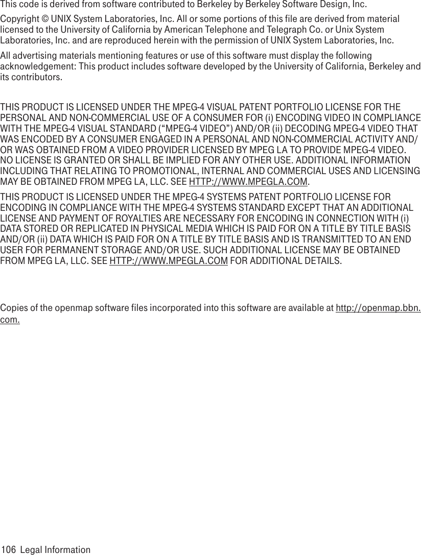 This code is derived from software contributed to Berkeley by Berkeley Software Design, Inc.Copyright © UNIX System Laboratories, Inc. All or some portions of this file are derived from material licensed to the University of California by American Telephone and Telegraph Co. or Unix System Laboratories, Inc. and are reproduced herein with the permission of UNIX System Laboratories, Inc.All advertising materials mentioning features or use of this software must display the following acknowledgement: This product includes software developed by the University of California, Berkeley and its contributors.THIS PRODUCT IS LICENSED UNDER THE MPEG-4 VISUAL PATENT PORTFOLIO LICENSE FOR THE PERSONAL AND NON-COMMERCIAL USE OF A CONSUMER FOR (i) ENCODING VIDEO IN COMPLIANCE WITH THE MPEG-4 VISUAL STANDARD (“MPEG-4 VIDEO”) AND/OR (ii) DECODING MPEG-4 VIDEO THAT WAS ENCODED BY A CONSUMER ENGAGED IN A PERSONAL AND NON-COMMERCIAL ACTIVITY AND/OR WAS OBTAINED FROM A VIDEO PROVIDER LICENSED BY MPEG LA TO PROVIDE MPEG-4 VIDEO. NO LICENSE IS GRANTED OR SHALL BE IMPLIED FOR ANY OTHER USE. ADDITIONAL INFORMATION INCLUDING THAT RELATING TO PROMOTIONAL, INTERNAL AND COMMERCIAL USES AND LICENSING MAY BE OBTAINED FROM MPEG LA, LLC. SEE HTTP://WWW.MPEGLA.COM.THIS PRODUCT IS LICENSED UNDER THE MPEG-4 SYSTEMS PATENT PORTFOLIO LICENSE FOR ENCODING IN COMPLIANCE WITH THE MPEG-4 SYSTEMS STANDARD EXCEPT THAT AN ADDITIONAL LICENSE AND PAYMENT OF ROYALTIES ARE NECESSARY FOR ENCODING IN CONNECTION WITH (i) DATA STORED OR REPLICATED IN PHYSICAL MEDIA WHICH IS PAID FOR ON A TITLE BY TITLE BASIS AND/OR (ii) DATA WHICH IS PAID FOR ON A TITLE BY TITLE BASIS AND IS TRANSMITTED TO AN END USER FOR PERMANENT STORAGE AND/OR USE. SUCH ADDITIONAL LICENSE MAY BE OBTAINED FROM MPEG LA, LLC. SEE HTTP://WWW.MPEGLA.COM FOR ADDITIONAL DETAILS.Copies of the openmap software files incorporated into this software are available at http://openmap.bbn.com.106  Legal Information