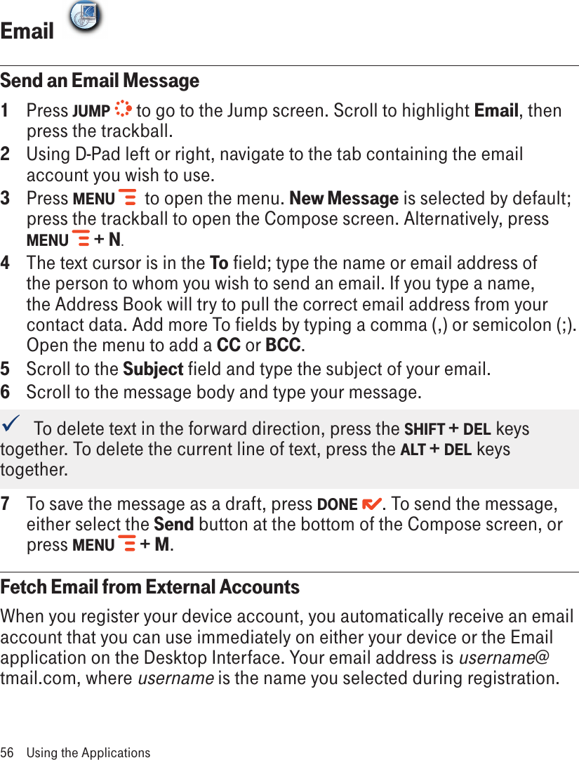 Email  FIRSTCLASSSend an Email Message1  Press JUMP   to go to the Jump screen. Scroll to highlight Email, then press the trackball.2  Using D-Pad left or right, navigate to the tab containing the email account you wish to use.3   Press MENU   to open the menu. New Message is selected by default; press the trackball to open the Compose screen. Alternatively, press MENU  + N.4  The text cursor is in the To field; type the name or email address of the person to whom you wish to send an email. If you type a name, the Address Book will try to pull the correct email address from your contact data. Add more To fields by typing a comma (,) or semicolon (;). Open the menu to add a CC or BCC.5  Scroll to the Subject field and type the subject of your email.6  Scroll to the message body and type your message.   To delete text in the forward direction, press the SHIFT + DEL keys together. To delete the current line of text, press the ALT + DEL keys together.7  To save the message as a draft, press DONE  . To send the message, either select the Send button at the bottom of the Compose screen, or press MENU  + M.Fetch Email from External AccountsWhen you register your device account, you automatically receive an email account that you can use immediately on either your device or the Email application on the Desktop Interface. Your email address is username@tmail.com, where username is the name you selected during registration.56  Using the Applications