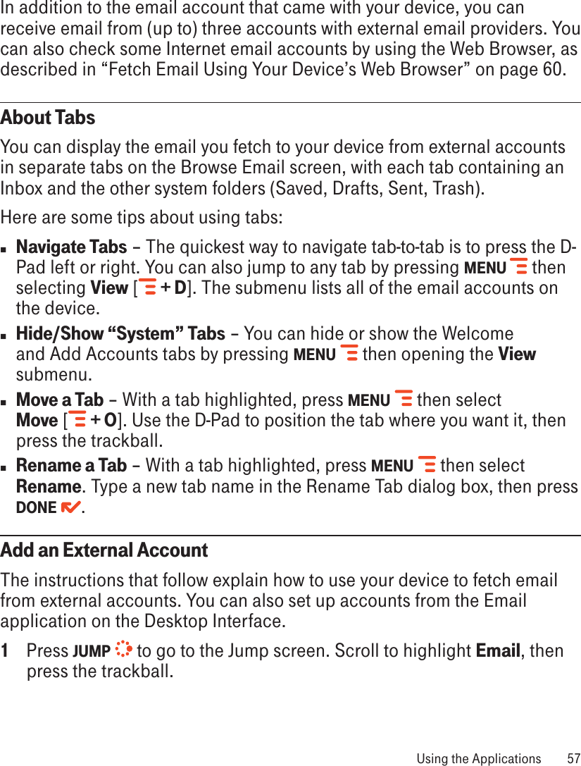 In addition to the email account that came with your device, you can receive email from (up to) three accounts with external email providers. You can also check some Internet email accounts by using the Web Browser, as described in “Fetch Email Using Your Device’s Web Browser” on page 60.About TabsYou can display the email you fetch to your device from external accounts in separate tabs on the Browse Email screen, with each tab containing an Inbox and the other system folders (Saved, Drafts, Sent, Trash).Here are some tips about using tabs:n Navigate Tabs – The quickest way to navigate tab-to-tab is to press the D-Pad left or right. You can also jump to any tab by pressing MENU  then selecting View [  + D]. The submenu lists all of the email accounts on the device. n Hide/Show “System” Tabs – You can hide or show the Welcome and Add Accounts tabs by pressing MENU   then opening the View submenu.n Move a Tab – With a tab highlighted, press MENU   then select  Move [  + O]. Use the D-Pad to position the tab where you want it, then press the trackball.n Rename a Tab – With a tab highlighted, press MENU   then select Rename. Type a new tab name in the Rename Tab dialog box, then press DONE  .Add an External AccountThe instructions that follow explain how to use your device to fetch email from external accounts. You can also set up accounts from the Email application on the Desktop Interface.1  Press JUMP   to go to the Jump screen. Scroll to highlight Email, then press the trackball. Using the Applications  57