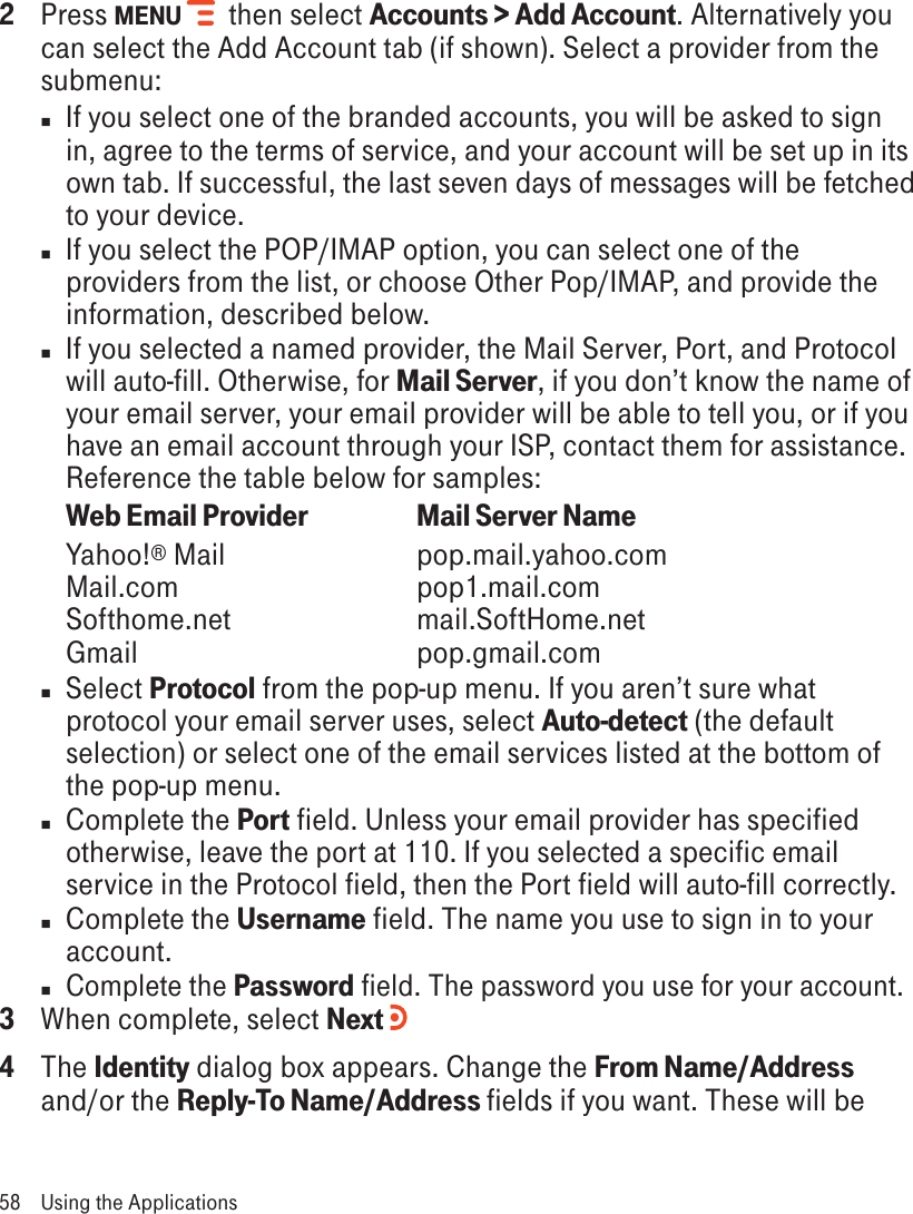 2  Press MENU   then select Accounts &gt; Add Account. Alternatively you can select the Add Account tab (if shown). Select a provider from the submenu:n  If you select one of the branded accounts, you will be asked to sign in, agree to the terms of service, and your account will be set up in its own tab. If successful, the last seven days of messages will be fetched to your device. n  If you select the POP/IMAP option, you can select one of the providers from the list, or choose Other Pop/IMAP, and provide the information, described below.n  If you selected a named provider, the Mail Server, Port, and Protocol will auto-fill. Otherwise, for Mail Server, if you don’t know the name of your email server, your email provider will be able to tell you, or if you have an email account through your ISP, contact them for assistance. Reference the table below for samples:Web Email Provider    Mail Server NameYahoo!® Mail      pop.mail.yahoo.com Mail.com      pop1.mail.com Softhome.net      mail.SoftHome.net Gmail        pop.gmail.comn  Select Protocol from the pop-up menu. If you aren’t sure what protocol your email server uses, select Auto-detect (the default selection) or select one of the email services listed at the bottom of the pop-up menu.n  Complete the Port field. Unless your email provider has specified otherwise, leave the port at 110. If you selected a specific email service in the Protocol field, then the Port field will auto-fill correctly.n  Complete the Username field. The name you use to sign in to your account.n Complete the Password field. The password you use for your account. 3  When complete, select Next   4  The Identity dialog box appears. Change the From Name/Address and/or the Reply-To Name/Address fields if you want. These will be 58  Using the Applications