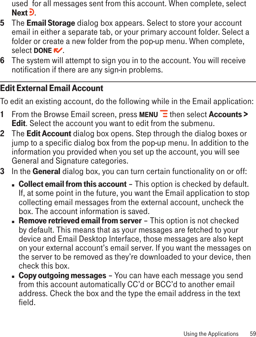 used  for all messages sent from this account. When complete, select Next  .5  The Email Storage dialog box appears. Select to store your account email in either a separate tab, or your primary account folder. Select a folder or create a new folder from the pop-up menu. When complete, select DONE  .6  The system will attempt to sign you in to the account. You will receive notification if there are any sign-in problems.Edit External Email AccountTo edit an existing account, do the following while in the Email application:1  From the Browse Email screen, press MENU   then select Accounts &gt; Edit. Select the account you want to edit from the submenu. 2  The Edit Account dialog box opens. Step through the dialog boxes or jump to a specific dialog box from the pop-up menu. In addition to the information you provided when you set up the account, you will see General and Signature categories.3  In the General dialog box, you can turn certain functionality on or off:n Collect email from this account – This option is checked by default. If, at some point in the future, you want the Email application to stop collecting email messages from the external account, uncheck the box. The account information is saved.n Remove retrieved email from server – This option is not checked by default. This means that as your messages are fetched to your device and Email Desktop Interface, those messages are also kept on your external account’s email server. If you want the messages on the server to be removed as they’re downloaded to your device, then check this box.n Copy outgoing messages – You can have each message you send from this account automatically CC’d or BCC’d to another email address. Check the box and the type the email address in the text field. Using the Applications  59