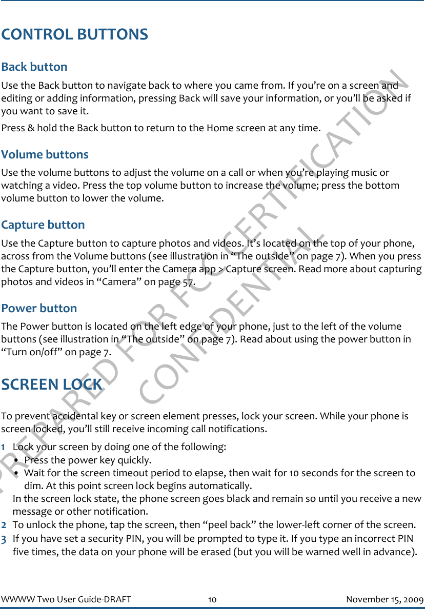 PREPARED FOR FCC CERTIFICATION CONFIDENTIALWWWW Two User Guide-DRAFT 10 November 15, 2009CONTROL BUTTONSBack button Use the Back button to navigate back to where you came from. If you’re on a screen and editing or adding information, pressing Back will save your information, or you’ll be asked if you want to save it.Press &amp; hold the Back button to return to the Home screen at any time.Volume buttonsUse the volume buttons to adjust the volume on a call or when you’re playing music or watching a video. Press the top volume button to increase the volume; press the bottom volume button to lower the volume.Capture buttonUse the Capture button to capture photos and videos. It’s located on the top of your phone, across from the Volume buttons (see illustration in “The outside” on page 7). When you press the Capture button, you’ll enter the Camera app &gt; Capture screen. Read more about capturing photos and videos in “Camera” on page 57.Power buttonThe Power button is located on the left edge of your phone, just to the left of the volume buttons (see illustration in “The outside” on page 7). Read about using the power button in “Turn on/off” on page 7.SCREEN LOCKTo prevent accidental key or screen element presses, lock your screen. While your phone is screen locked, you’ll still receive incoming call notifications.1Lock your screen by doing one of the following:• Press the power key quickly.• Wait for the screen timeout period to elapse, then wait for 10 seconds for the screen to dim. At this point screen lock begins automatically.In the screen lock state, the phone screen goes black and remain so until you receive a new message or other notification.2To unlock the phone, tap the screen, then “peel back” the lower-left corner of the screen.3If you have set a security PIN, you will be prompted to type it. If you type an incorrect PIN five times, the data on your phone will be erased (but you will be warned well in advance). 