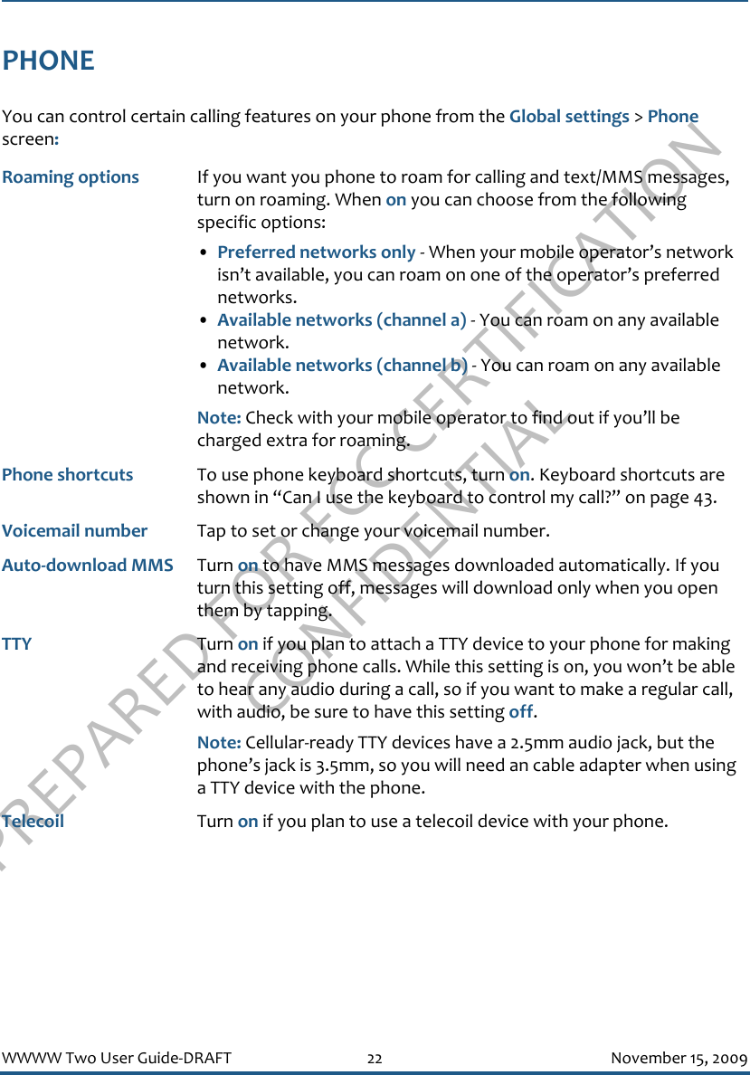 PREPARED FOR FCC CERTIFICATION CONFIDENTIALWWWW Two User Guide-DRAFT 22 November 15, 2009PHONEYou can control certain calling features on your phone from the Global settings &gt; Phone screen:Roaming options If you want you phone to roam for calling and text/MMS messages, turn on roaming. When on you can choose from the following specific options:•Preferred networks only - When your mobile operator’s network isn’t available, you can roam on one of the operator’s preferred networks.•Available networks (channel a) - You can roam on any available network.•Available networks (channel b) - You can roam on any available network.Note: Check with your mobile operator to find out if you’ll be charged extra for roaming.Phone shortcuts To use phone keyboard shortcuts, turn on. Keyboard shortcuts are shown in “Can I use the keyboard to control my call?” on page 43.Voicemail number Tap to set or change your voicemail number.Auto-download MMS Turn on to have MMS messages downloaded automatically. If you turn this setting off, messages will download only when you open them by tapping.TTY Turn on if you plan to attach a TTY device to your phone for making and receiving phone calls. While this setting is on, you won’t be able to hear any audio during a call, so if you want to make a regular call, with audio, be sure to have this setting off.Note: Cellular-ready TTY devices have a 2.5mm audio jack, but the phone’s jack is 3.5mm, so you will need an cable adapter when using a TTY device with the phone.Telecoil Turn on if you plan to use a telecoil device with your phone.