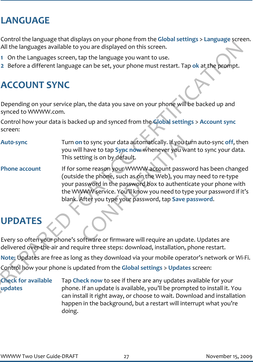 PREPARED FOR FCC CERTIFICATION CONFIDENTIALWWWW Two User Guide-DRAFT 27 November 15, 2009LANGUAGEControl the language that displays on your phone from the Global settings &gt; Language screen. All the languages available to you are displayed on this screen.1On the Languages screen, tap the language you want to use.2Before a different language can be set, your phone must restart. Tap ok at the prompt.ACCOUNT SYNCDepending on your service plan, the data you save on your phone will be backed up and synced to WWWW.com.Control how your data is backed up and synced from the Global settings &gt; Account sync screen:UPDATESEvery so often your phone’s software or firmware will require an update. Updates are delivered over-the-air and require three steps: download, installation, phone restart. Note: Updates are free as long as they download via your mobile operator’s network or Wi-Fi.Control how your phone is updated from the Global settings &gt; Updates screen:Aut0-sync Turn on to sync your data automatically. If you turn auto-sync off, then you will have to tap Sync now whenever you want to sync your data. This setting is on by default.Phone account If for some reason your WWWW account password has been changed (outside the phone, such as on the Web), you may need to re-type your password in the password box to authenticate your phone with the WWWW service. You’ll know you need to type your password if it’s blank. After you type your password, tap Save password.Check for available updatesTap Check now to see if there are any updates available for your phone. If an update is available, you’ll be prompted to install it. You can install it right away, or choose to wait. Download and installation happen in the background, but a restart will interrupt what you’re doing.