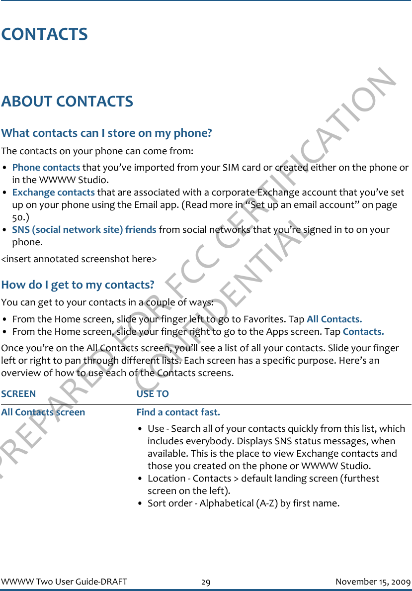PREPARED FOR FCC CERTIFICATION CONFIDENTIALWWWW Two User Guide-DRAFT 29 November 15, 2009CONTACTSABOUT CONTACTSWhat contacts can I store on my phone?The contacts on your phone can come from:•Phone contacts that you’ve imported from your SIM card or created either on the phone or in the WWWW Studio.•Exchange contacts that are associated with a corporate Exchange account that you’ve set up on your phone using the Email app. (Read more in “Set up an email account” on page 50.)•SNS (social network site) friends from social networks that you’re signed in to on your phone. &lt;insert annotated screenshot here&gt;How do I get to my contacts?You can get to your contacts in a couple of ways:• From the Home screen, slide your finger left to go to Favorites. Tap All Contacts.• From the Home screen, slide your finger right to go to the Apps screen. Tap Contacts.Once you’re on the All Contacts screen, you’ll see a list of all your contacts. Slide your finger left or right to pan through different lists. Each screen has a specific purpose. Here’s an overview of how to use each of the Contacts screens.SCREEN USE TOAll Contacts screen Find a contact fast.• Use - Search all of your contacts quickly from this list, which includes everybody. Displays SNS status messages, when available. This is the place to view Exchange contacts and those you created on the phone or WWWW Studio.• Location - Contacts &gt; default landing screen (furthest screen on the left).• Sort order - Alphabetical (A-Z) by first name.