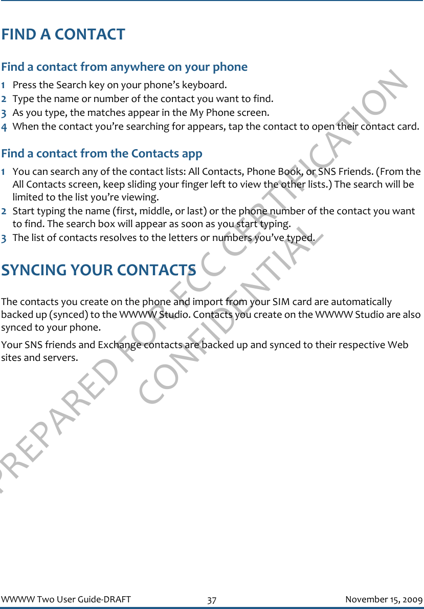 PREPARED FOR FCC CERTIFICATION CONFIDENTIALWWWW Two User Guide-DRAFT 37 November 15, 2009FIND A CONTACTFind a contact from anywhere on your phone1Press the Search key on your phone’s keyboard.2Type the name or number of the contact you want to find.3As you type, the matches appear in the My Phone screen.4When the contact you’re searching for appears, tap the contact to open their contact card.Find a contact from the Contacts app1You can search any of the contact lists: All Contacts, Phone Book, or SNS Friends. (From the All Contacts screen, keep sliding your finger left to view the other lists.) The search will be limited to the list you’re viewing.2Start typing the name (first, middle, or last) or the phone number of the contact you want to find. The search box will appear as soon as you start typing.3The list of contacts resolves to the letters or numbers you’ve typed.SYNCING YOUR CONTACTSThe contacts you create on the phone and import from your SIM card are automatically backed up (synced) to the WWWW Studio. Contacts you create on the WWWW Studio are also synced to your phone.Your SNS friends and Exchange contacts are backed up and synced to their respective Web sites and servers.