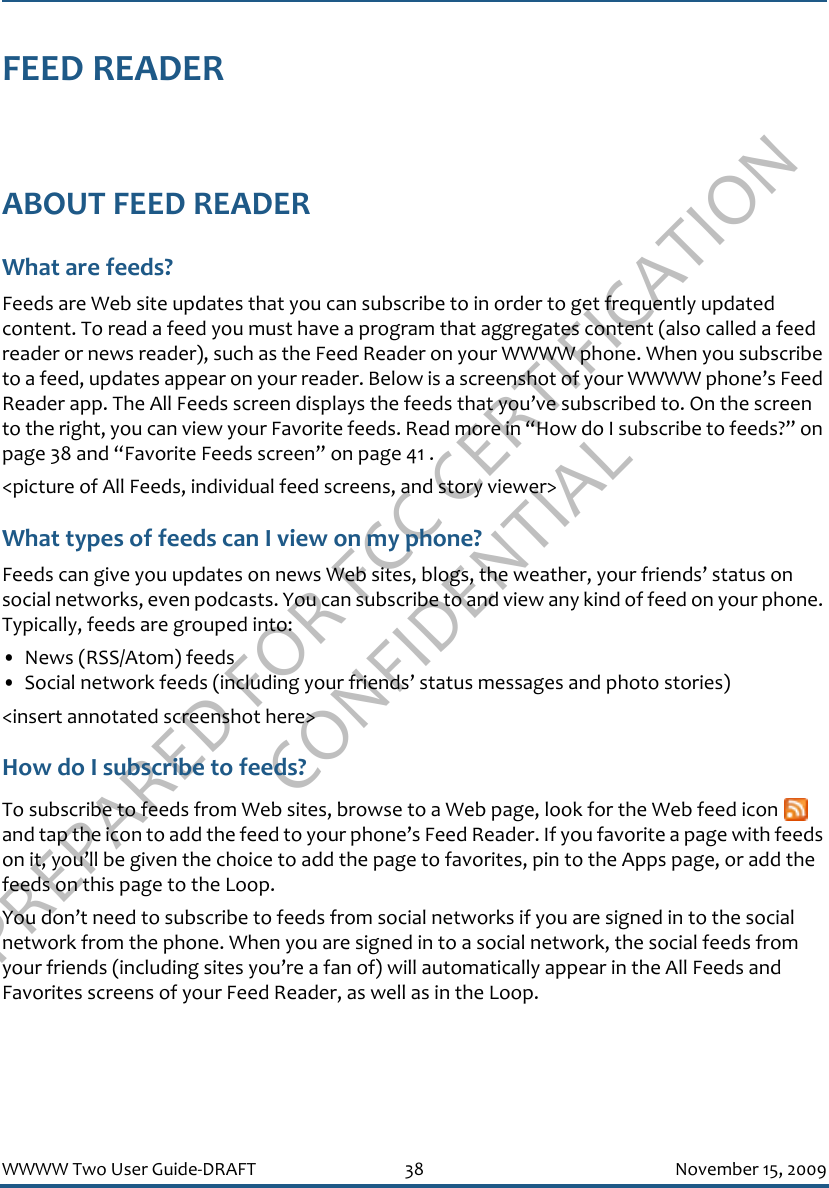 PREPARED FOR FCC CERTIFICATION CONFIDENTIALWWWW Two User Guide-DRAFT 38 November 15, 2009FEED READERABOUT FEED READERWhat are feeds?Feeds are Web site updates that you can subscribe to in order to get frequently updated content. To read a feed you must have a program that aggregates content (also called a feed reader or news reader), such as the Feed Reader on your WWWW phone. When you subscribe to a feed, updates appear on your reader. Below is a screenshot of your WWWW phone’s Feed Reader app. The All Feeds screen displays the feeds that you’ve subscribed to. On the screen to the right, you can view your Favorite feeds. Read more in “How do I subscribe to feeds?” on page 38 and “Favorite Feeds screen” on page 41 .&lt;picture of All Feeds, individual feed screens, and story viewer&gt;What types of feeds can I view on my phone?Feeds can give you updates on news Web sites, blogs, the weather, your friends’ status on social networks, even podcasts. You can subscribe to and view any kind of feed on your phone. Typically, feeds are grouped into:• News (RSS/Atom) feeds• Social network feeds (including your friends’ status messages and photo stories)&lt;insert annotated screenshot here&gt;How do I subscribe to feeds?To subscribe to feeds from Web sites, browse to a Web page, look for the Web feed icon   and tap the icon to add the feed to your phone’s Feed Reader. If you favorite a page with feeds on it, you’ll be given the choice to add the page to favorites, pin to the Apps page, or add the feeds on this page to the Loop.You don’t need to subscribe to feeds from social networks if you are signed in to the social network from the phone. When you are signed in to a social network, the social feeds from your friends (including sites you’re a fan of) will automatically appear in the All Feeds and Favorites screens of your Feed Reader, as well as in the Loop.