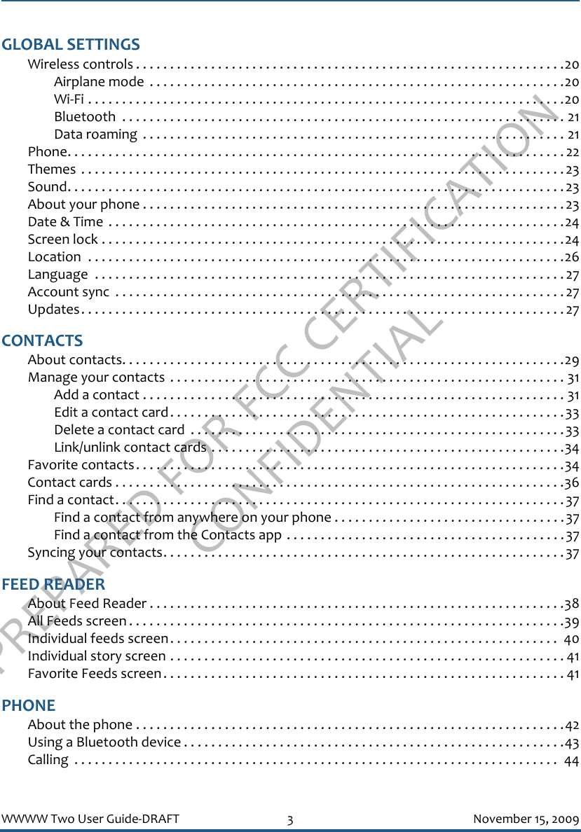 PREPARED FOR FCC CERTIFICATION CONFIDENTIALWWWW Two User Guide-DRAFT 3 November 15, 2009GLOBAL SETTINGSWireless controls . . . . . . . . . . . . . . . . . . . . . . . . . . . . . . . . . . . . . . . . . . . . . . . . . . . . . . . . . . . . . . .20Airplane mode  . . . . . . . . . . . . . . . . . . . . . . . . . . . . . . . . . . . . . . . . . . . . . . . . . . . . . . . . . . . . .20Wi-Fi . . . . . . . . . . . . . . . . . . . . . . . . . . . . . . . . . . . . . . . . . . . . . . . . . . . . . . . . . . . . . . . . . . . . . .20Bluetooth  . . . . . . . . . . . . . . . . . . . . . . . . . . . . . . . . . . . . . . . . . . . . . . . . . . . . . . . . . . . . . . . . . 21Data roaming  . . . . . . . . . . . . . . . . . . . . . . . . . . . . . . . . . . . . . . . . . . . . . . . . . . . . . . . . . . . . . . 21Phone. . . . . . . . . . . . . . . . . . . . . . . . . . . . . . . . . . . . . . . . . . . . . . . . . . . . . . . . . . . . . . . . . . . . . . . . . 22Themes  . . . . . . . . . . . . . . . . . . . . . . . . . . . . . . . . . . . . . . . . . . . . . . . . . . . . . . . . . . . . . . . . . . . . . . .23Sound. . . . . . . . . . . . . . . . . . . . . . . . . . . . . . . . . . . . . . . . . . . . . . . . . . . . . . . . . . . . . . . . . . . . . . . . . 23About your phone . . . . . . . . . . . . . . . . . . . . . . . . . . . . . . . . . . . . . . . . . . . . . . . . . . . . . . . . . . . . . . 23Date &amp; Time  . . . . . . . . . . . . . . . . . . . . . . . . . . . . . . . . . . . . . . . . . . . . . . . . . . . . . . . . . . . . . . . . . . .24Screen lock . . . . . . . . . . . . . . . . . . . . . . . . . . . . . . . . . . . . . . . . . . . . . . . . . . . . . . . . . . . . . . . . . . . .24Location  . . . . . . . . . . . . . . . . . . . . . . . . . . . . . . . . . . . . . . . . . . . . . . . . . . . . . . . . . . . . . . . . . . . . . .26Language  . . . . . . . . . . . . . . . . . . . . . . . . . . . . . . . . . . . . . . . . . . . . . . . . . . . . . . . . . . . . . . . . . . . . .27Account sync  . . . . . . . . . . . . . . . . . . . . . . . . . . . . . . . . . . . . . . . . . . . . . . . . . . . . . . . . . . . . . . . . . .27Updates. . . . . . . . . . . . . . . . . . . . . . . . . . . . . . . . . . . . . . . . . . . . . . . . . . . . . . . . . . . . . . . . . . . . . . .27CONTACTSAbout contacts. . . . . . . . . . . . . . . . . . . . . . . . . . . . . . . . . . . . . . . . . . . . . . . . . . . . . . . . . . . . . . . . .29Manage your contacts  . . . . . . . . . . . . . . . . . . . . . . . . . . . . . . . . . . . . . . . . . . . . . . . . . . . . . . . . . . 31Add a contact . . . . . . . . . . . . . . . . . . . . . . . . . . . . . . . . . . . . . . . . . . . . . . . . . . . . . . . . . . . . . . 31Edit a contact card. . . . . . . . . . . . . . . . . . . . . . . . . . . . . . . . . . . . . . . . . . . . . . . . . . . . . . . . . .33Delete a contact card  . . . . . . . . . . . . . . . . . . . . . . . . . . . . . . . . . . . . . . . . . . . . . . . . . . . . . . .33Link/unlink contact cards . . . . . . . . . . . . . . . . . . . . . . . . . . . . . . . . . . . . . . . . . . . . . . . . . . . .34Favorite contacts. . . . . . . . . . . . . . . . . . . . . . . . . . . . . . . . . . . . . . . . . . . . . . . . . . . . . . . . . . . . . . .34Contact cards . . . . . . . . . . . . . . . . . . . . . . . . . . . . . . . . . . . . . . . . . . . . . . . . . . . . . . . . . . . . . . . . . .36Find a contact. . . . . . . . . . . . . . . . . . . . . . . . . . . . . . . . . . . . . . . . . . . . . . . . . . . . . . . . . . . . . . . . . .37Find a contact from anywhere on your phone . . . . . . . . . . . . . . . . . . . . . . . . . . . . . . . . . .37Find a contact from the Contacts app . . . . . . . . . . . . . . . . . . . . . . . . . . . . . . . . . . . . . . . . .37Syncing your contacts. . . . . . . . . . . . . . . . . . . . . . . . . . . . . . . . . . . . . . . . . . . . . . . . . . . . . . . . . . .37FEED READERAbout Feed Reader . . . . . . . . . . . . . . . . . . . . . . . . . . . . . . . . . . . . . . . . . . . . . . . . . . . . . . . . . . . . .38All Feeds screen . . . . . . . . . . . . . . . . . . . . . . . . . . . . . . . . . . . . . . . . . . . . . . . . . . . . . . . . . . . . . . . .39Individual feeds screen. . . . . . . . . . . . . . . . . . . . . . . . . . . . . . . . . . . . . . . . . . . . . . . . . . . . . . . . .  40Individual story screen . . . . . . . . . . . . . . . . . . . . . . . . . . . . . . . . . . . . . . . . . . . . . . . . . . . . . . . . . . 41Favorite Feeds screen. . . . . . . . . . . . . . . . . . . . . . . . . . . . . . . . . . . . . . . . . . . . . . . . . . . . . . . . . . . 41PHONEAbout the phone . . . . . . . . . . . . . . . . . . . . . . . . . . . . . . . . . . . . . . . . . . . . . . . . . . . . . . . . . . . . . . .42Using a Bluetooth device . . . . . . . . . . . . . . . . . . . . . . . . . . . . . . . . . . . . . . . . . . . . . . . . . . . . . . . .43Calling  . . . . . . . . . . . . . . . . . . . . . . . . . . . . . . . . . . . . . . . . . . . . . . . . . . . . . . . . . . . . . . . . . . . . . . .  44