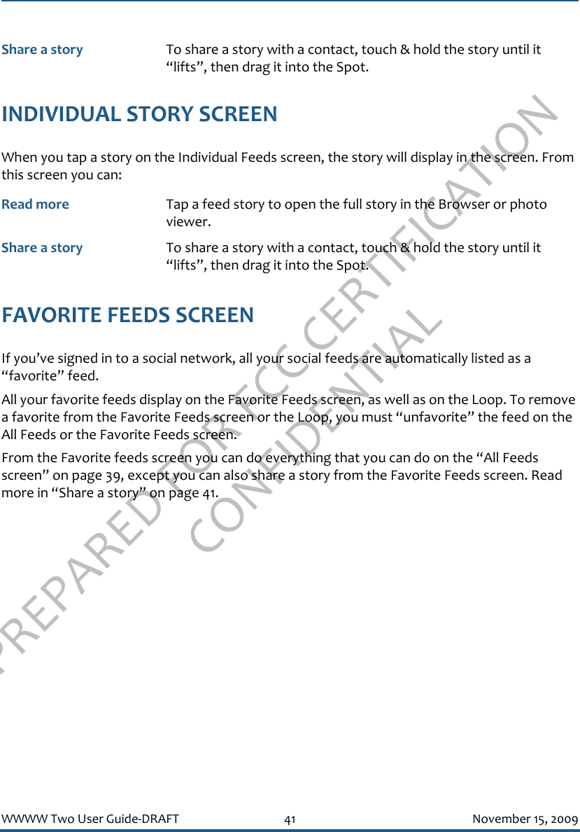 PREPARED FOR FCC CERTIFICATION CONFIDENTIALWWWW Two User Guide-DRAFT 41 November 15, 2009INDIVIDUAL STORY SCREENWhen you tap a story on the Individual Feeds screen, the story will display in the screen. From this screen you can:FAVORITE FEEDS SCREENIf you’ve signed in to a social network, all your social feeds are automatically listed as a “favorite” feed.All your favorite feeds display on the Favorite Feeds screen, as well as on the Loop. To remove a favorite from the Favorite Feeds screen or the Loop, you must “unfavorite” the feed on the All Feeds or the Favorite Feeds screen.From the Favorite feeds screen you can do everything that you can do on the “All Feeds screen” on page 39, except you can also share a story from the Favorite Feeds screen. Read more in “Share a story” on page 41.Share a story To share a story with a contact, touch &amp; hold the story until it “lifts”, then drag it into the Spot.Read more Tap a feed story to open the full story in the Browser or photo viewer.Share a story To share a story with a contact, touch &amp; hold the story until it “lifts”, then drag it into the Spot.