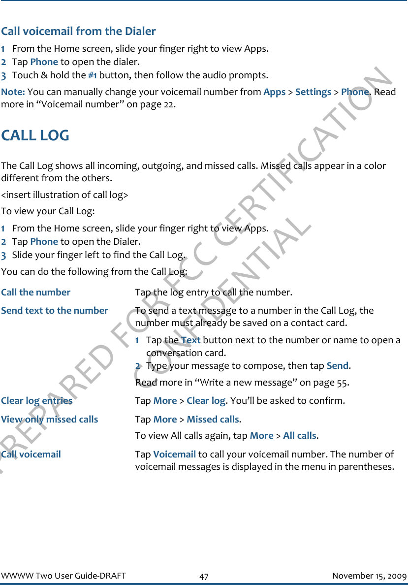 PREPARED FOR FCC CERTIFICATION CONFIDENTIALWWWW Two User Guide-DRAFT 47 November 15, 2009Call voicemail from the Dialer1From the Home screen, slide your finger right to view Apps.2Tap Phone to open the dialer.3Touch &amp; hold the #1 button, then follow the audio prompts.Note: You can manually change your voicemail number from Apps &gt; Settings &gt; Phone. Read more in “Voicemail number” on page 22.CALL LOGThe Call Log shows all incoming, outgoing, and missed calls. Missed calls appear in a color different from the others. &lt;insert illustration of call log&gt;To view your Call Log:1From the Home screen, slide your finger right to view Apps.2Tap Phone to open the Dialer.3Slide your finger left to find the Call Log. You can do the following from the Call Log:Call the number Tap the log entry to call the number.Send text to the number To send a text message to a number in the Call Log, the number must already be saved on a contact card.1Tap the Text button next to the number or name to open a conversation card.2Type your message to compose, then tap Send. Read more in “Write a new message” on page 55.Clear log entries Tap More &gt; Clear log. You’ll be asked to confirm.View only missed calls Tap More &gt; Missed calls.To view All calls again, tap More &gt; All calls.Call voicemail Tap Voicemail to call your voicemail number. The number of voicemail messages is displayed in the menu in parentheses.