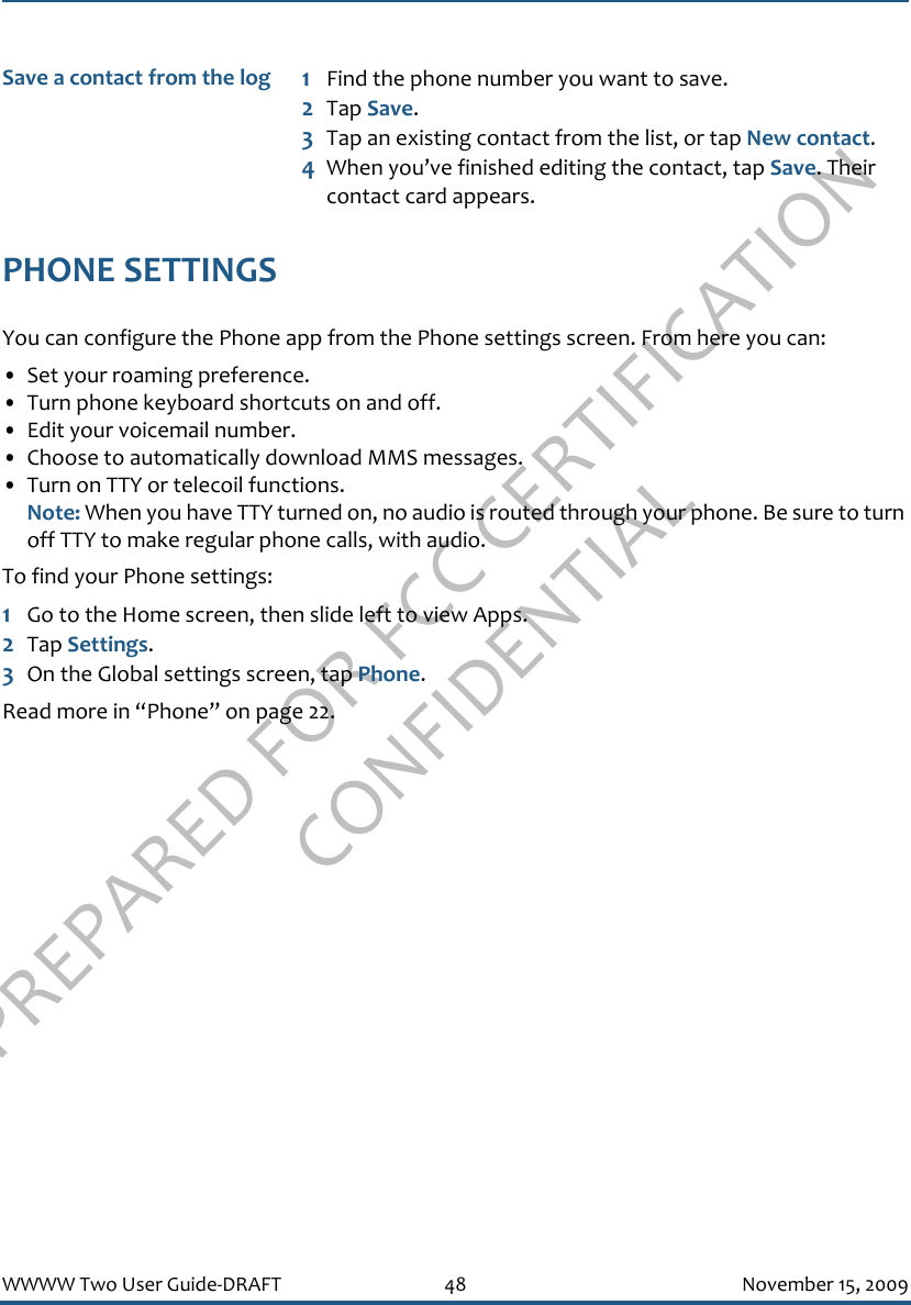 PREPARED FOR FCC CERTIFICATION CONFIDENTIALWWWW Two User Guide-DRAFT 48 November 15, 2009PHONE SETTINGSYou can configure the Phone app from the Phone settings screen. From here you can:• Set your roaming preference.• Turn phone keyboard shortcuts on and off.• Edit your voicemail number.• Choose to automatically download MMS messages.• Turn on TTY or telecoil functions.Note: When you have TTY turned on, no audio is routed through your phone. Be sure to turn off TTY to make regular phone calls, with audio.To find your Phone settings:1Go to the Home screen, then slide left to view Apps.2Tap Settings.3On the Global settings screen, tap Phone.Read more in “Phone” on page 22.Save a contact from the log 1Find the phone number you want to save.2Tap Save.3Tap an existing contact from the list, or tap New contact.4When you’ve finished editing the contact, tap Save. Their contact card appears.