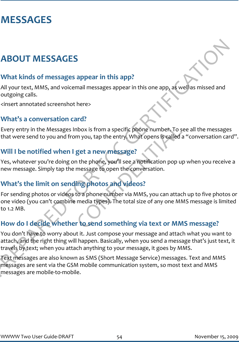 PREPARED FOR FCC CERTIFICATION CONFIDENTIALWWWW Two User Guide-DRAFT 54 November 15, 2009MESSAGESABOUT MESSAGESWhat kinds of messages appear in this app?All your text, MMS, and voicemail messages appear in this one app, as well as missed and outgoing calls.&lt;insert annotated screenshot here&gt;What’s a conversation card?Every entry in the Messages Inbox is from a specific phone number. To see all the messages that were send to you and from you, tap the entry. What opens is called a “conversation card”.Will I be notified when I get a new message?Yes, whatever you’re doing on the phone, you’ll see a notification pop up when you receive a new message. Simply tap the message to open the conversation.What’s the limit on sending photos and videos?For sending photos or videos to a phone number via MMS, you can attach up to five photos or one video (you can’t combine media types). The total size of any one MMS message is limited to 1.2 MB.How do I decide whether to send something via text or MMS message?You don’t have to worry about it. Just compose your message and attach what you want to attach, and the right thing will happen. Basically, when you send a message that’s just text, it travels by text; when you attach anything to your message, it goes by MMS.Text messages are also known as SMS (Short Message Service) messages. Text and MMS messages are sent via the GSM mobile communication system, so most text and MMS messages are mobile-to-mobile.