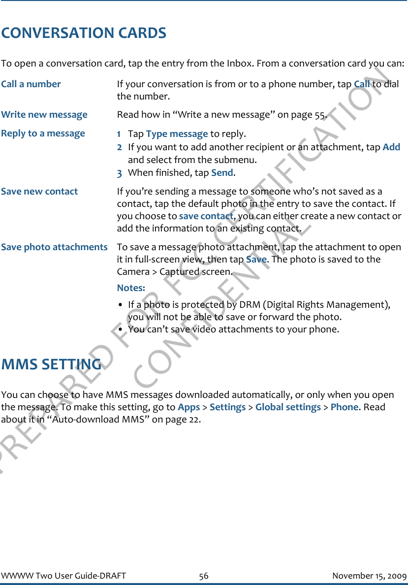 PREPARED FOR FCC CERTIFICATION CONFIDENTIALWWWW Two User Guide-DRAFT 56 November 15, 2009CONVERSATION CARDSTo open a conversation card, tap the entry from the Inbox. From a conversation card you can:MMS SETTINGYou can choose to have MMS messages downloaded automatically, or only when you open the message. To make this setting, go to Apps &gt; Settings &gt; Global settings &gt; Phone. Read about it in “Auto-download MMS” on page 22.Call a number If your conversation is from or to a phone number, tap Call to dial the number.Write new message Read how in “Write a new message” on page 55.Reply to a message 1Tap Type message to reply. 2If you want to add another recipient or an attachment, tap Add and select from the submenu.3When finished, tap Send.Save new contact If you’re sending a message to someone who’s not saved as a contact, tap the default photo in the entry to save the contact. If you choose to save contact, you can either create a new contact or add the information to an existing contact.Save photo attachments To save a message photo attachment, tap the attachment to open it in full-screen view, then tap Save. The photo is saved to the Camera &gt; Captured screen.Notes: • If a photo is protected by DRM (Digital Rights Management), you will not be able to save or forward the photo.• You can’t save video attachments to your phone.