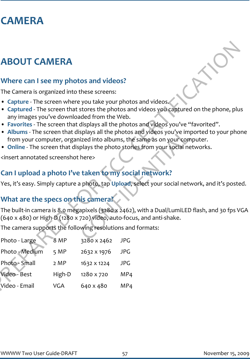 PREPARED FOR FCC CERTIFICATION CONFIDENTIALWWWW Two User Guide-DRAFT 57 November 15, 2009CAMERAABOUT CAMERAWhere can I see my photos and videos?The Camera is organized into these screens:•Capture - The screen where you take your photos and videos.•Captured - The screen that stores the photos and videos you captured on the phone, plus any images you’ve downloaded from the Web.•Favorites - The screen that displays all the photos and videos you’ve “favorited”.•Albums - The screen that displays all the photos and videos you’ve imported to your phone from your computer, organized into albums, the same as on your computer.•Online - The screen that displays the photo stories from your social networks.&lt;insert annotated screenshot here&gt;Can I upload a photo I’ve taken to my social network?Yes, it’s easy. Simply capture a photo, tap Upload, select your social network, and it’s posted.What are the specs on this camera?The built-in camera is 8.0 megapixels (3280 x 2462), with a Dual/LumiLED flash, and 30 fps VGA (640 x 480) or High-D (1280 x 720) video, auto-focus, and anti-shake.The camera supports the following resolutions and formats:Photo - Large 8 MP 3280 x 2462 JPGPhoto - Medium 5 MP 2632 x 1976 JPGPhoto - Small 2 MP 1632 x 1224 JPGVideo - Best High-D 1280 x 720 MP4Video - Email VGA 640 x 480 MP4