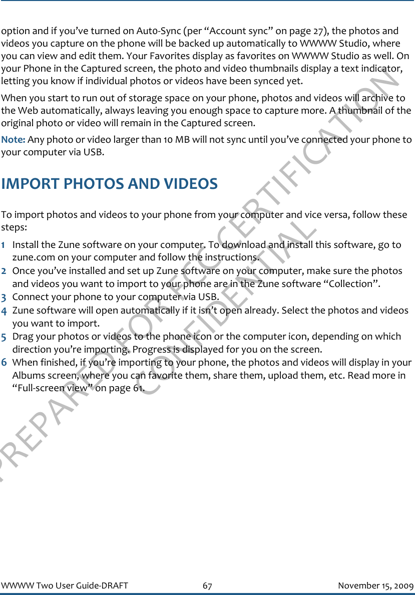 PREPARED FOR FCC CERTIFICATION CONFIDENTIALWWWW Two User Guide-DRAFT 67 November 15, 2009option and if you’ve turned on Aut0-Sync (per “Account sync” on page 27), the photos and videos you capture on the phone will be backed up automatically to WWWW Studio, where you can view and edit them. Your Favorites display as favorites on WWWW Studio as well. On your Phone in the Captured screen, the photo and video thumbnails display a text indicator, letting you know if individual photos or videos have been synced yet. When you start to run out of storage space on your phone, photos and videos will archive to the Web automatically, always leaving you enough space to capture more. A thumbnail of the original photo or video will remain in the Captured screen.Note: Any photo or video larger than 10 MB will not sync until you’ve connected your phone to your computer via USB.IMPORT PHOTOS AND VIDEOSTo import photos and videos to your phone from your computer and vice versa, follow these steps:1Install the Zune software on your computer. To download and install this software, go to zune.com on your computer and follow the instructions. 2Once you’ve installed and set up Zune software on your computer, make sure the photos and videos you want to import to your phone are in the Zune software “Collection”.3Connect your phone to your computer via USB. 4Zune software will open automatically if it isn’t open already. Select the photos and videos you want to import.5Drag your photos or videos to the phone icon or the computer icon, depending on which direction you’re importing. Progress is displayed for you on the screen.6When finished, if you’re importing to your phone, the photos and videos will display in your Albums screen, where you can favorite them, share them, upload them, etc. Read more in “Full-screen view” on page 61.