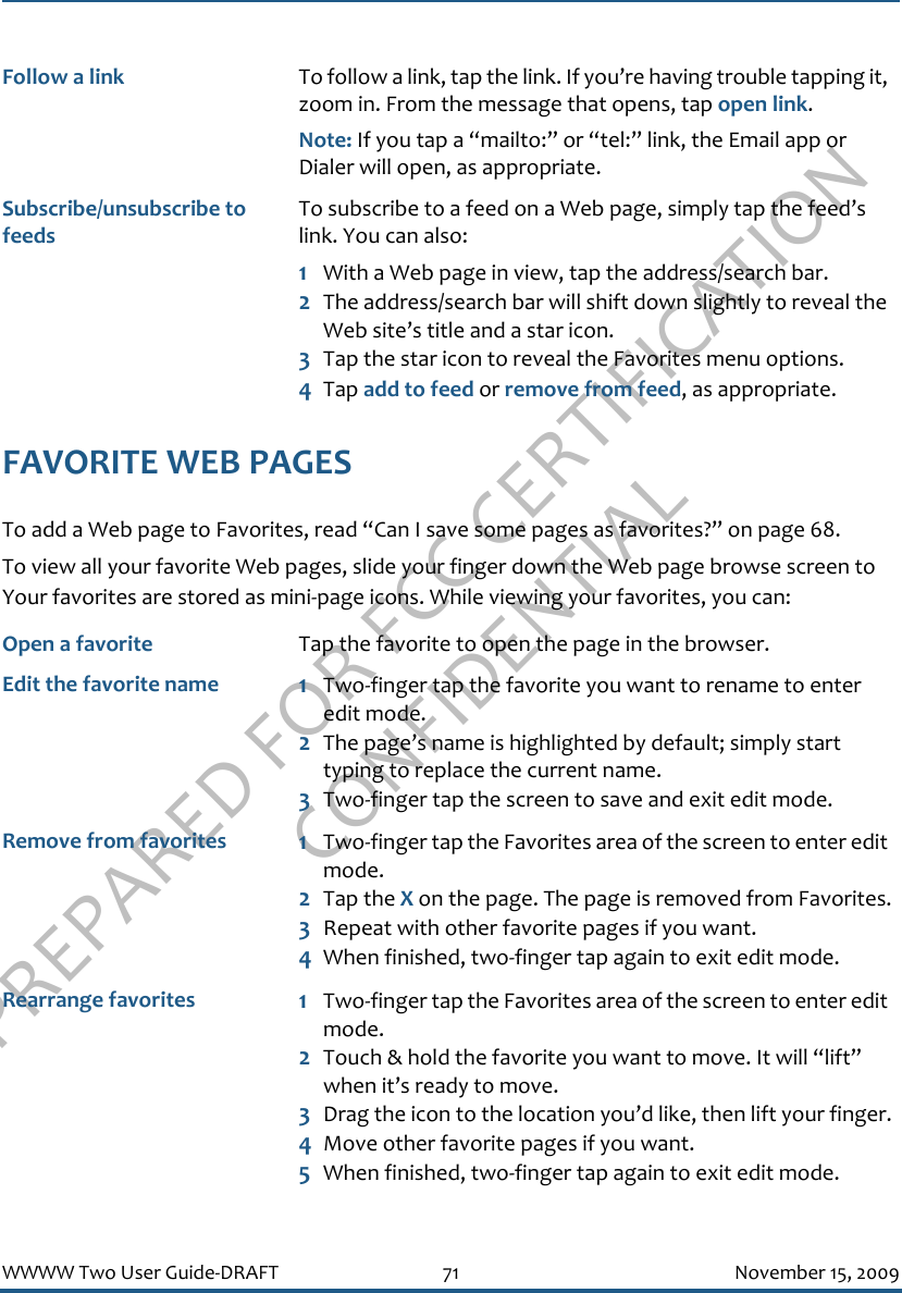 PREPARED FOR FCC CERTIFICATION CONFIDENTIALWWWW Two User Guide-DRAFT 71 November 15, 2009FAVORITE WEB PAGESTo add a Web page to Favorites, read “Can I save some pages as favorites?” on page 68.To view all your favorite Web pages, slide your finger down the Web page browse screen to Your favorites are stored as mini-page icons. While viewing your favorites, you can:Follow a link To follow a link, tap the link. If you’re having trouble tapping it, zoom in. From the message that opens, tap open link.Note: If you tap a “mailto:” or “tel:” link, the Email app or Dialer will open, as appropriate.Subscribe/unsubscribe to feedsTo subscribe to a feed on a Web page, simply tap the feed’s link. You can also:1With a Web page in view, tap the address/search bar. 2The address/search bar will shift down slightly to reveal the Web site’s title and a star icon. 3Tap the star icon to reveal the Favorites menu options.4Tap add to feed or remove from feed, as appropriate. Open a favorite Tap the favorite to open the page in the browser.Edit the favorite name 1Two-finger tap the favorite you want to rename to enter edit mode.2The page’s name is highlighted by default; simply start typing to replace the current name.3Two-finger tap the screen to save and exit edit mode.Remove from favorites 1Two-finger tap the Favorites area of the screen to enter edit mode.2Tap the X on the page. The page is removed from Favorites.3Repeat with other favorite pages if you want.4When finished, two-finger tap again to exit edit mode.Rearrange favorites 1Two-finger tap the Favorites area of the screen to enter edit mode.2Touch &amp; hold the favorite you want to move. It will “lift” when it’s ready to move.3Drag the icon to the location you’d like, then lift your finger.4Move other favorite pages if you want.5When finished, two-finger tap again to exit edit mode.