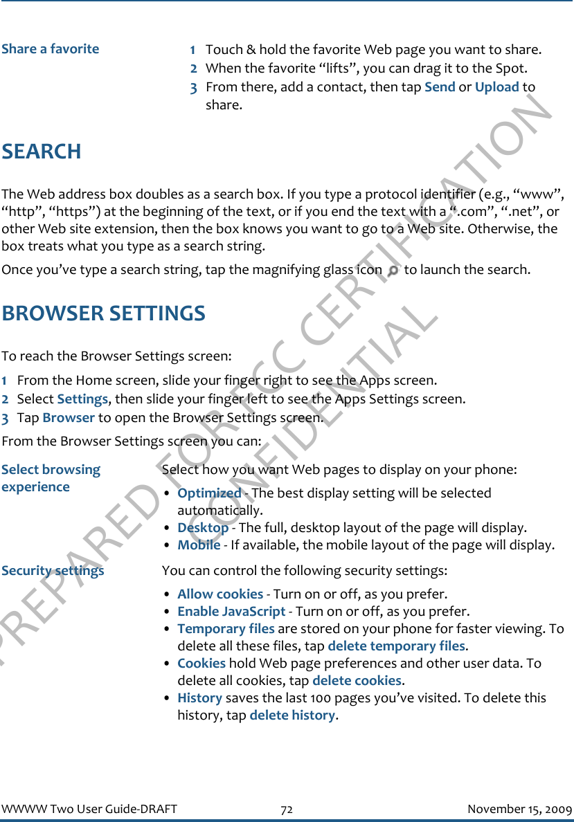 PREPARED FOR FCC CERTIFICATION CONFIDENTIALWWWW Two User Guide-DRAFT 72 November 15, 2009SEARCHThe Web address box doubles as a search box. If you type a protocol identifier (e.g., “www”, “http”, “https”) at the beginning of the text, or if you end the text with a “.com”, “.net”, or other Web site extension, then the box knows you want to go to a Web site. Otherwise, the box treats what you type as a search string.Once you’ve type a search string, tap the magnifying glass icon   to launch the search.BROWSER SETTINGSTo reach the Browser Settings screen:1From the Home screen, slide your finger right to see the Apps screen.2Select Settings, then slide your finger left to see the Apps Settings screen.3Tap Browser to open the Browser Settings screen.From the Browser Settings screen you can:Share a favorite 1Touch &amp; hold the favorite Web page you want to share. 2When the favorite “lifts”, you can drag it to the Spot. 3From there, add a contact, then tap Send or Upload to share.Select browsing experienceSelect how you want Web pages to display on your phone:•Optimized - The best display setting will be selected automatically.•Desktop - The full, desktop layout of the page will display.•Mobile - If available, the mobile layout of the page will display.Security settings You can control the following security settings:•Allow cookies - Turn on or off, as you prefer.•Enable JavaScript - Turn on or off, as you prefer.•Temporary files are stored on your phone for faster viewing. To delete all these files, tap delete temporary files.•Cookies hold Web page preferences and other user data. To delete all cookies, tap delete cookies.•History saves the last 100 pages you’ve visited. To delete this history, tap delete history.