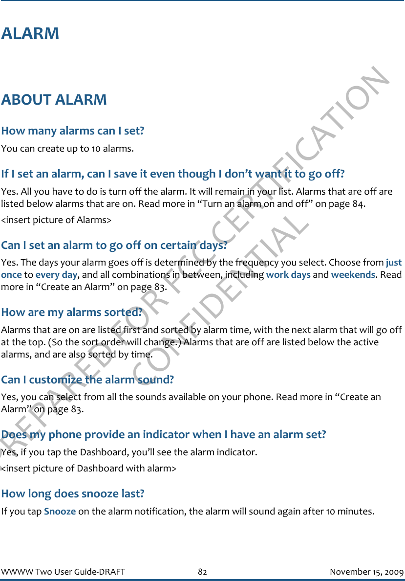 PREPARED FOR FCC CERTIFICATION CONFIDENTIALWWWW Two User Guide-DRAFT 82 November 15, 2009ALARMABOUT ALARMHow many alarms can I set?You can create up to 10 alarms.If I set an alarm, can I save it even though I don’t want it to go off?Yes. All you have to do is turn off the alarm. It will remain in your list. Alarms that are off are listed below alarms that are on. Read more in “Turn an alarm on and off” on page 84.&lt;insert picture of Alarms&gt;Can I set an alarm to go off on certain days?Yes. The days your alarm goes off is determined by the frequency you select. Choose from just once to every day, and all combinations in between, including work days and weekends. Read more in “Create an Alarm” on page 83.How are my alarms sorted?Alarms that are on are listed first and sorted by alarm time, with the next alarm that will go off at the top. (So the sort order will change.) Alarms that are off are listed below the active alarms, and are also sorted by time.Can I customize the alarm sound?Yes, you can select from all the sounds available on your phone. Read more in “Create an Alarm” on page 83.Does my phone provide an indicator when I have an alarm set?Yes, if you tap the Dashboard, you’ll see the alarm indicator.&lt;insert picture of Dashboard with alarm&gt;How long does snooze last?If you tap Snooze on the alarm notification, the alarm will sound again after 10 minutes.