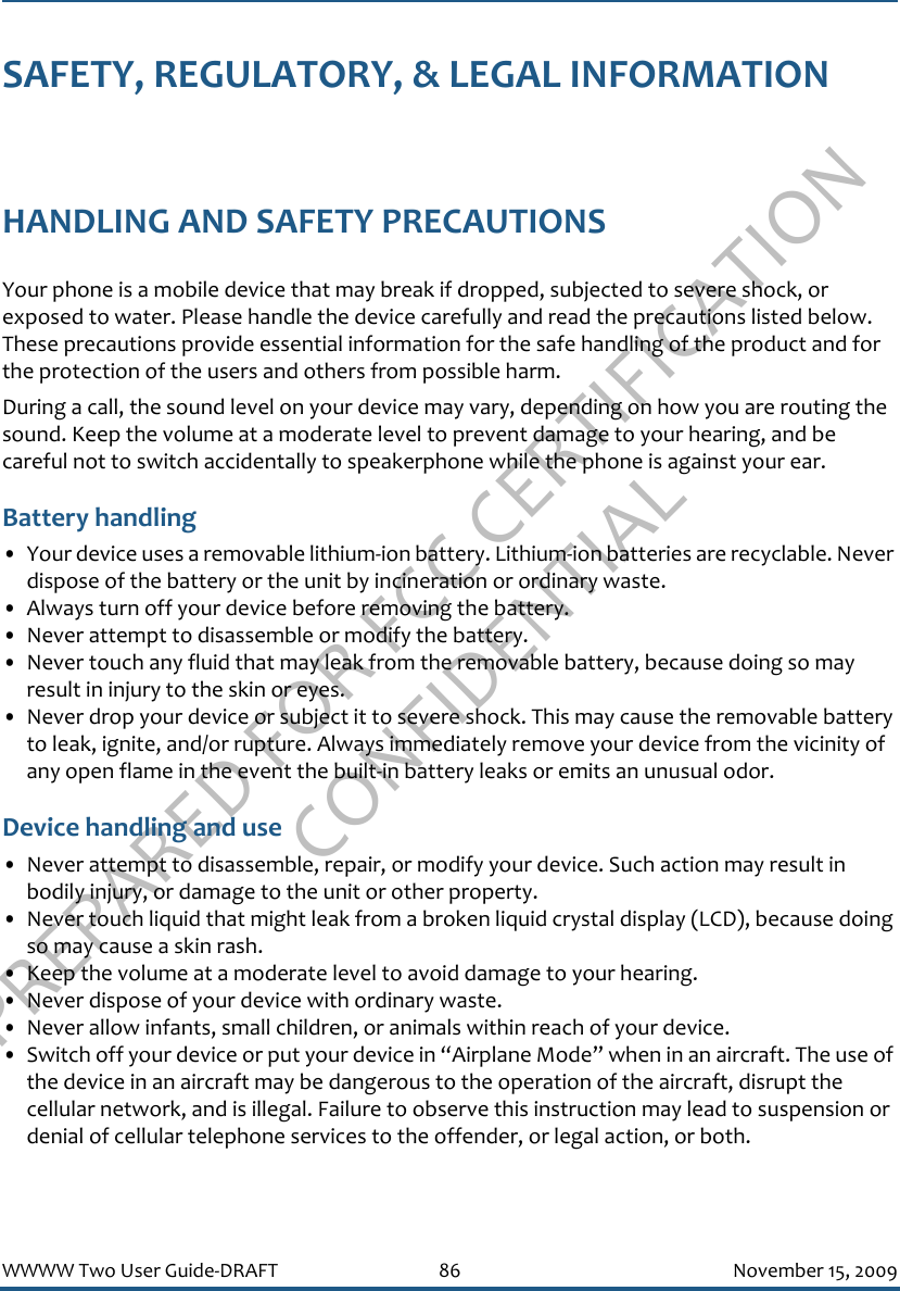 PREPARED FOR FCC CERTIFICATION CONFIDENTIALWWWW Two User Guide-DRAFT 86 November 15, 2009SAFETY, REGULATORY, &amp; LEGAL INFORMATIONHANDLING AND SAFETY PRECAUTIONSYour phone is a mobile device that may break if dropped, subjected to severe shock, or exposed to water. Please handle the device carefully and read the precautions listed below. These precautions provide essential information for the safe handling of the product and for the protection of the users and others from possible harm.During a call, the sound level on your device may vary, depending on how you are routing the sound. Keep the volume at a moderate level to prevent damage to your hearing, and be careful not to switch accidentally to speakerphone while the phone is against your ear.Battery handling• Your device uses a removable lithium-ion battery. Lithium-ion batteries are recyclable. Never dispose of the battery or the unit by incineration or ordinary waste. • Always turn off your device before removing the battery.• Never attempt to disassemble or modify the battery. • Never touch any fluid that may leak from the removable battery, because doing so may result in injury to the skin or eyes.• Never drop your device or subject it to severe shock. This may cause the removable battery to leak, ignite, and/or rupture. Always immediately remove your device from the vicinity of any open flame in the event the built-in battery leaks or emits an unusual odor.Device handling and use• Never attempt to disassemble, repair, or modify your device. Such action may result in bodily injury, or damage to the unit or other property.• Never touch liquid that might leak from a broken liquid crystal display (LCD), because doing so may cause a skin rash.• Keep the volume at a moderate level to avoid damage to your hearing.• Never dispose of your device with ordinary waste. • Never allow infants, small children, or animals within reach of your device.• Switch off your device or put your device in “Airplane Mode” when in an aircraft. The use of the device in an aircraft may be dangerous to the operation of the aircraft, disrupt the cellular network, and is illegal. Failure to observe this instruction may lead to suspension or denial of cellular telephone services to the offender, or legal action, or both.