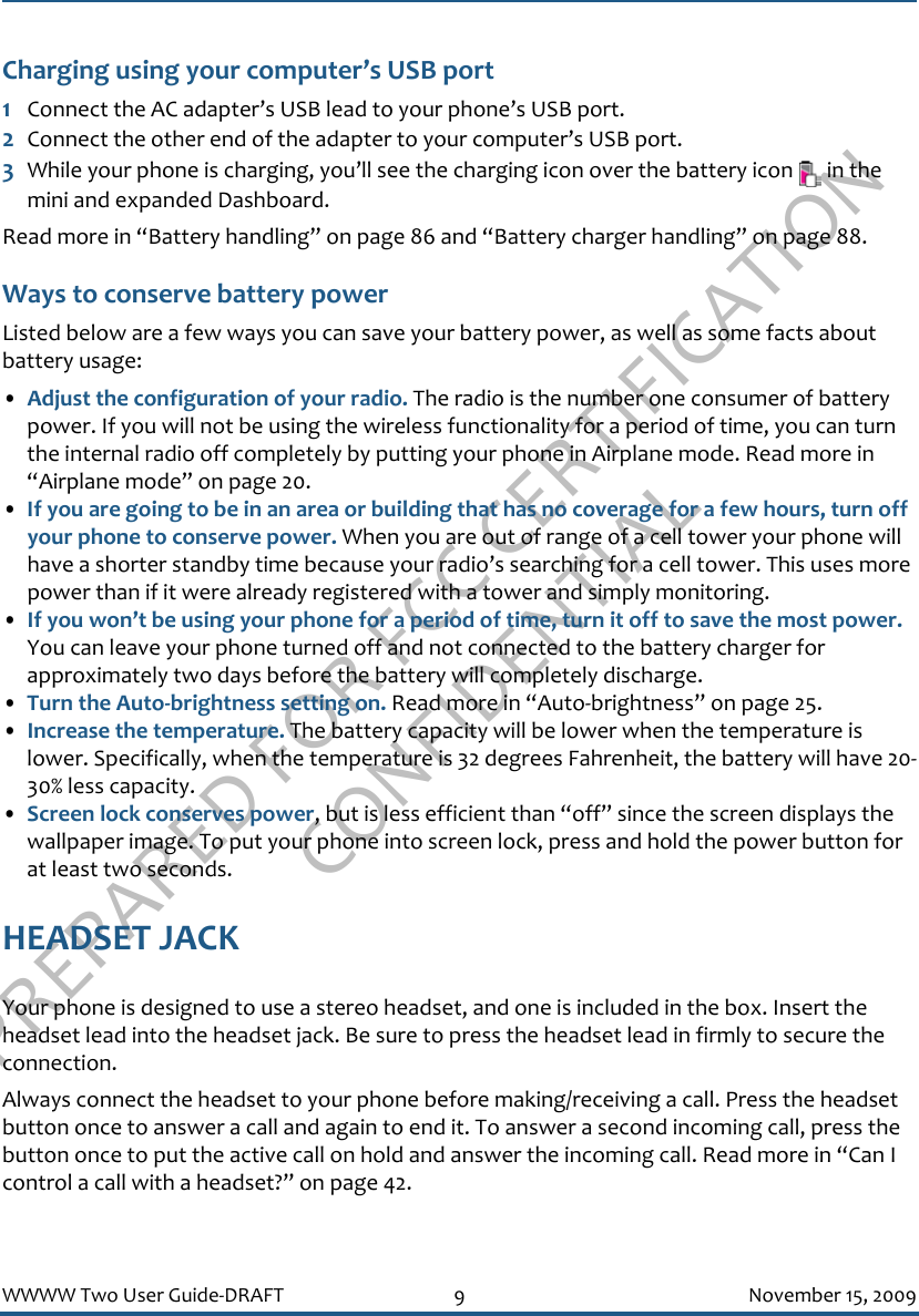 PREPARED FOR FCC CERTIFICATION CONFIDENTIALWWWW Two User Guide-DRAFT 9 November 15, 2009Charging using your computer’s USB port1Connect the AC adapter’s USB lead to your phone’s USB port.2Connect the other end of the adapter to your computer’s USB port. 3While your phone is charging, you’ll see the charging icon over the battery icon   in the mini and expanded Dashboard.Read more in “Battery handling” on page 86 and “Battery charger handling” on page 88.Ways to conserve battery powerListed below are a few ways you can save your battery power, as well as some facts about battery usage: •Adjust the configuration of your radio. The radio is the number one consumer of battery power. If you will not be using the wireless functionality for a period of time, you can turn the internal radio off completely by putting your phone in Airplane mode. Read more in “Airplane mode” on page 20. •If you are going to be in an area or building that has no coverage for a few hours, turn off your phone to conserve power. When you are out of range of a cell tower your phone will have a shorter standby time because your radio’s searching for a cell tower. This uses more power than if it were already registered with a tower and simply monitoring.•If you won’t be using your phone for a period of time, turn it off to save the most power. You can leave your phone turned off and not connected to the battery charger for approximately two days before the battery will completely discharge. •Turn the Auto-brightness setting on. Read more in “Auto-brightness” on page 25.•Increase the temperature. The battery capacity will be lower when the temperature is lower. Specifically, when the temperature is 32 degrees Fahrenheit, the battery will have 20-30% less capacity.•Screen lock conserves power, but is less efficient than “off” since the screen displays the wallpaper image. To put your phone into screen lock, press and hold the power button for at least two seconds.HEADSET JACKYour phone is designed to use a stereo headset, and one is included in the box. Insert the headset lead into the headset jack. Be sure to press the headset lead in firmly to secure the connection. Always connect the headset to your phone before making/receiving a call. Press the headset button once to answer a call and again to end it. To answer a second incoming call, press the button once to put the active call on hold and answer the incoming call. Read more in “Can I control a call with a headset?” on page 42.