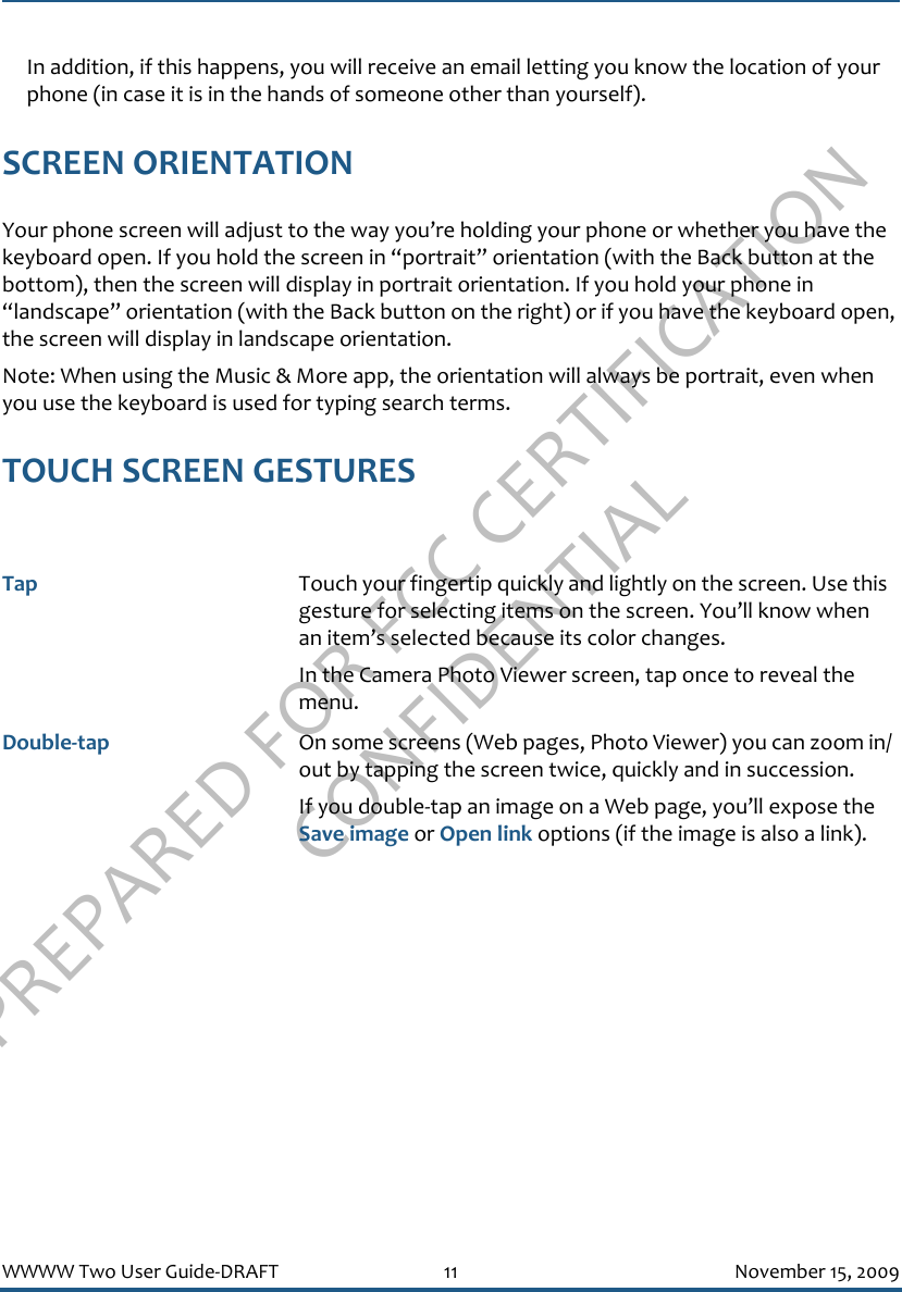 PREPARED FOR FCC CERTIFICATION CONFIDENTIALWWWW Two User Guide-DRAFT 11 November 15, 2009In addition, if this happens, you will receive an email letting you know the location of your phone (in case it is in the hands of someone other than yourself).SCREEN ORIENTATIONYour phone screen will adjust to the way you’re holding your phone or whether you have the keyboard open. If you hold the screen in “portrait” orientation (with the Back button at the bottom), then the screen will display in portrait orientation. If you hold your phone in “landscape” orientation (with the Back button on the right) or if you have the keyboard open, the screen will display in landscape orientation.Note: When using the Music &amp; More app, the orientation will always be portrait, even when you use the keyboard is used for typing search terms.TOUCH SCREEN GESTURESTap Touch your fingertip quickly and lightly on the screen. Use this gesture for selecting items on the screen. You’ll know when an item’s selected because its color changes.In the Camera Photo Viewer screen, tap once to reveal the menu.Double-tap On some screens (Web pages, Photo Viewer) you can zoom in/out by tapping the screen twice, quickly and in succession. If you double-tap an image on a Web page, you’ll expose the Save image or Open link options (if the image is also a link).