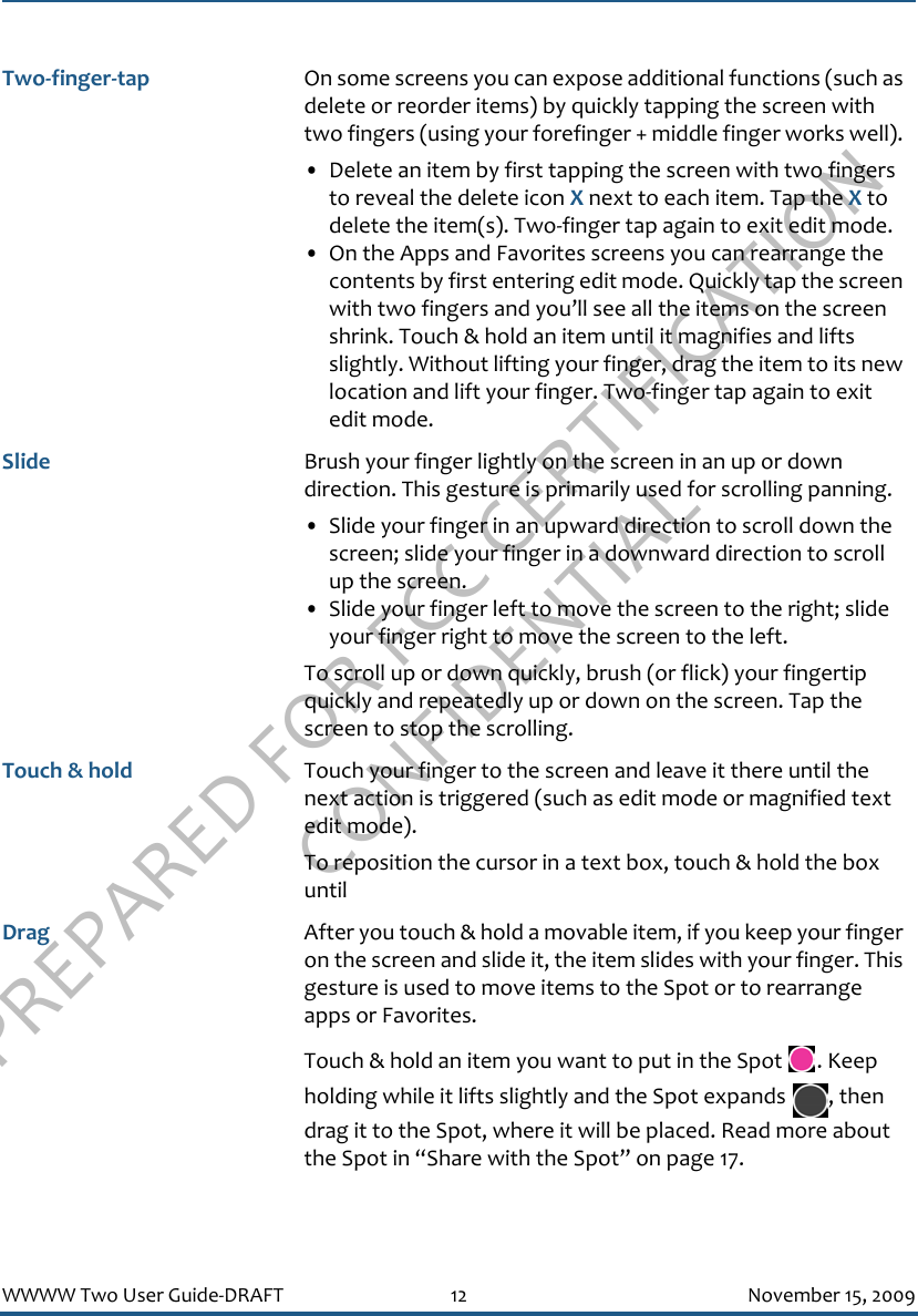 PREPARED FOR FCC CERTIFICATION CONFIDENTIALWWWW Two User Guide-DRAFT 12 November 15, 2009Two-finger-tap On some screens you can expose additional functions (such as delete or reorder items) by quickly tapping the screen with two fingers (using your forefinger + middle finger works well). • Delete an item by first tapping the screen with two fingers to reveal the delete icon X next to each item. Tap the X to delete the item(s). Two-finger tap again to exit edit mode.• On the Apps and Favorites screens you can rearrange the contents by first entering edit mode. Quickly tap the screen with two fingers and you’ll see all the items on the screen shrink. Touch &amp; hold an item until it magnifies and lifts slightly. Without lifting your finger, drag the item to its new location and lift your finger. Two-finger tap again to exit edit mode.Slide Brush your finger lightly on the screen in an up or down direction. This gesture is primarily used for scrolling panning. • Slide your finger in an upward direction to scroll down the screen; slide your finger in a downward direction to scroll up the screen.• Slide your finger left to move the screen to the right; slide your finger right to move the screen to the left.To scroll up or down quickly, brush (or flick) your fingertip quickly and repeatedly up or down on the screen. Tap the screen to stop the scrolling.Touch &amp; hold Touch your finger to the screen and leave it there until the next action is triggered (such as edit mode or magnified text edit mode).To reposition the cursor in a text box, touch &amp; hold the box until Drag After you touch &amp; hold a movable item, if you keep your finger on the screen and slide it, the item slides with your finger. This gesture is used to move items to the Spot or to rearrange apps or Favorites.Touch &amp; hold an item you want to put in the Spot  . Keep holding while it lifts slightly and the Spot expands  , then drag it to the Spot, where it will be placed. Read more about the Spot in “Share with the Spot” on page 17.