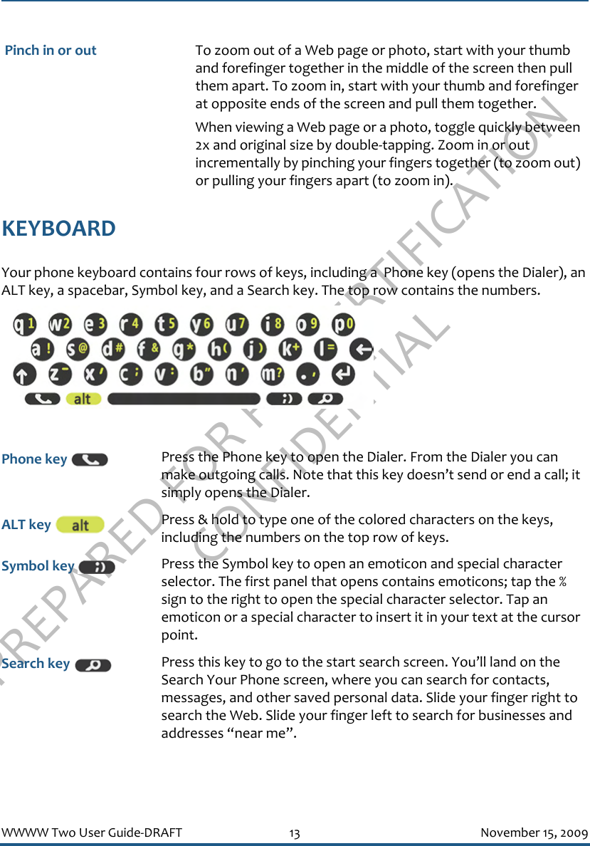 PREPARED FOR FCC CERTIFICATION CONFIDENTIALWWWW Two User Guide-DRAFT 13 November 15, 2009KEYBOARDYour phone keyboard contains four rows of keys, including a  Phone key (opens the Dialer), an ALT key, a spacebar, Symbol key, and a Search key. The top row contains the numbers.  Pinch in or out To zoom out of a Web page or photo, start with your thumb and forefinger together in the middle of the screen then pull them apart. To zoom in, start with your thumb and forefinger at opposite ends of the screen and pull them together.When viewing a Web page or a photo, toggle quickly between 2x and original size by double-tapping. Zoom in or out incrementally by pinching your fingers together (to zoom out) or pulling your fingers apart (to zoom in).Phone key  Press the Phone key to open the Dialer. From the Dialer you can make outgoing calls. Note that this key doesn’t send or end a call; it simply opens the Dialer.ALT key  Press &amp; hold to type one of the colored characters on the keys, including the numbers on the top row of keys.Symbol key  Press the Symbol key to open an emoticon and special character selector. The first panel that opens contains emoticons; tap the % sign to the right to open the special character selector. Tap an emoticon or a special character to insert it in your text at the cursor point.Search key  Press this key to go to the start search screen. You’ll land on the Search Your Phone screen, where you can search for contacts, messages, and other saved personal data. Slide your finger right to search the Web. Slide your finger left to search for businesses and addresses “near me”.