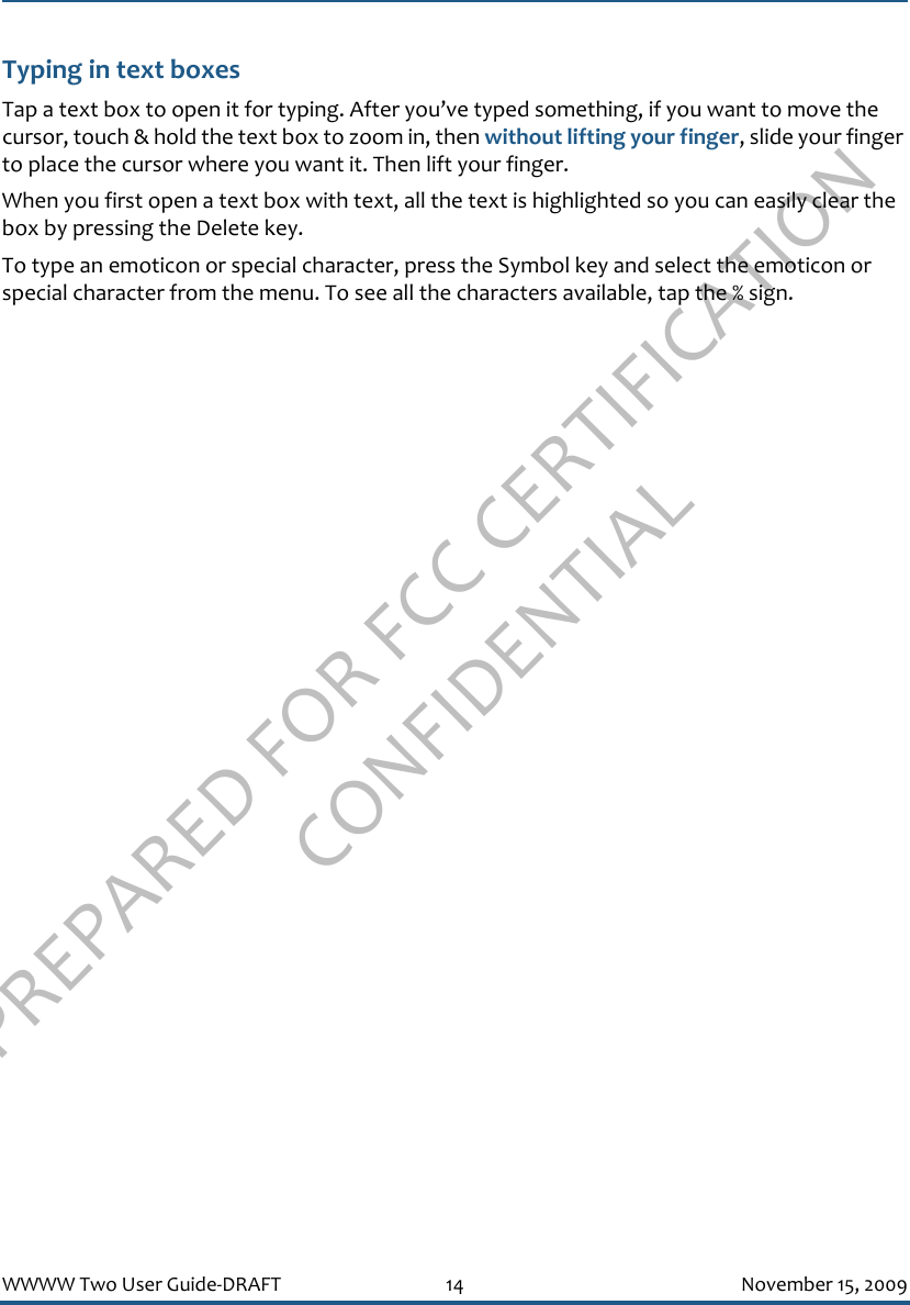 PREPARED FOR FCC CERTIFICATION CONFIDENTIALWWWW Two User Guide-DRAFT 14 November 15, 2009Typing in text boxesTap a text box to open it for typing. After you’ve typed something, if you want to move the cursor, touch &amp; hold the text box to zoom in, then without lifting your finger, slide your finger to place the cursor where you want it. Then lift your finger.When you first open a text box with text, all the text is highlighted so you can easily clear the box by pressing the Delete key.To type an emoticon or special character, press the Symbol key and select the emoticon or special character from the menu. To see all the characters available, tap the % sign.