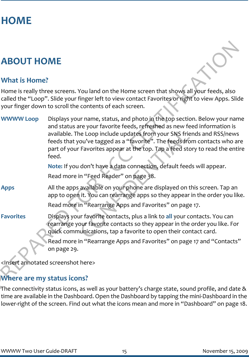 PREPARED FOR FCC CERTIFICATION CONFIDENTIALWWWW Two User Guide-DRAFT 15 November 15, 2009HOMEABOUT HOMEWhat is Home?Home is really three screens. You land on the Home screen that shows all your feeds, also called the “Loop”. Slide your finger left to view contact Favorites or right to view Apps. Slide your finger down to scroll the contents of each screen.&lt;Insert annotated screenshot here&gt;Where are my status icons?The connectivity status icons, as well as your battery’s charge state, sound profile, and date &amp; time are available in the Dashboard. Open the Dashboard by tapping the mini-Dashboard in the lower-right of the screen. Find out what the icons mean and more in “Dashboard” on page 18.WWWW Loop Displays your name, status, and photo in the top section. Below your name and status are your favorite feeds, refreshed as new feed information is available. The Loop include updates from your SNS friends and RSS/news feeds that you’ve tagged as a “favorite”. The feeds from contacts who are part of your Favorites appear at the top. Tap a feed story to read the entire feed.Note: If you don’t have a data connection, default feeds will appear.Read more in “Feed Reader” on page 38.Apps  All the apps available on your phone are displayed on this screen. Tap an app to open it. You can rearrange apps so they appear in the order you like. Read more in “Rearrange Apps and Favorites” on page 17.Favorites Displays your favorite contacts, plus a link to all your contacts. You can rearrange your favorite contacts so they appear in the order you like. For quick communications, tap a favorite to open their contact card.Read more in “Rearrange Apps and Favorites” on page 17 and “Contacts” on page 29.