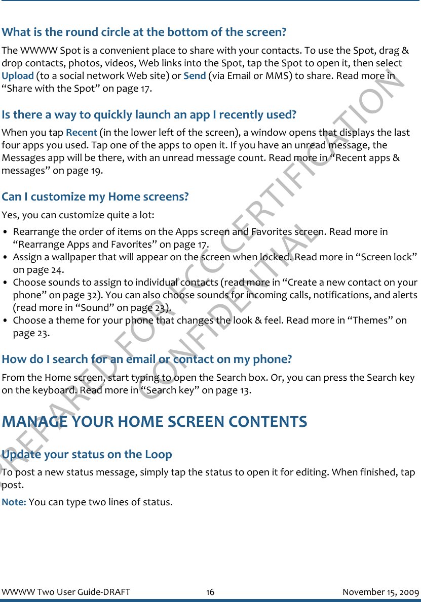 PREPARED FOR FCC CERTIFICATION CONFIDENTIALWWWW Two User Guide-DRAFT 16 November 15, 2009What is the round circle at the bottom of the screen?The WWWW Spot is a convenient place to share with your contacts. To use the Spot, drag &amp; drop contacts, photos, videos, Web links into the Spot, tap the Spot to open it, then select Upload (to a social network Web site) or Send (via Email or MMS) to share. Read more in “Share with the Spot” on page 17.Is there a way to quickly launch an app I recently used?When you tap Recent (in the lower left of the screen), a window opens that displays the last four apps you used. Tap one of the apps to open it. If you have an unread message, the Messages app will be there, with an unread message count. Read more in “Recent apps &amp; messages” on page 19.Can I customize my Home screens?Yes, you can customize quite a lot:• Rearrange the order of items on the Apps screen and Favorites screen. Read more in “Rearrange Apps and Favorites” on page 17.• Assign a wallpaper that will appear on the screen when locked. Read more in “Screen lock” on page 24.• Choose sounds to assign to individual contacts (read more in “Create a new contact on your phone” on page 32). You can also choose sounds for incoming calls, notifications, and alerts (read more in “Sound” on page 23).• Choose a theme for your phone that changes the look &amp; feel. Read more in “Themes” on page 23.How do I search for an email or contact on my phone?From the Home screen, start typing to open the Search box. Or, you can press the Search key on the keyboard. Read more in “Search key” on page 13.MANAGE YOUR HOME SCREEN CONTENTSUpdate your status on the LoopTo post a new status message, simply tap the status to open it for editing. When finished, tap post.Note: You can type two lines of status.