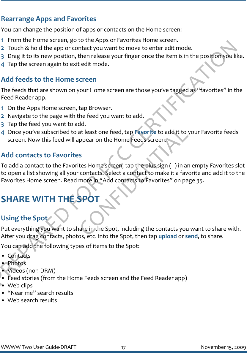 PREPARED FOR FCC CERTIFICATION CONFIDENTIALWWWW Two User Guide-DRAFT 17 November 15, 2009Rearrange Apps and FavoritesYou can change the position of apps or contacts on the Home screen:1From the Home screen, go to the Apps or Favorites Home screen.2Touch &amp; hold the app or contact you want to move to enter edit mode.3Drag it to its new position, then release your finger once the item is in the position you like.4Tap the screen again to exit edit mode.Add feeds to the Home screenThe feeds that are shown on your Home screen are those you’ve tagged as “favorites” in the Feed Reader app. 1On the Apps Home screen, tap Browser.2Navigate to the page with the feed you want to add.3Tap the feed you want to add.4Once you’ve subscribed to at least one feed, tap Favorite to add it to your Favorite feeds screen. Now this feed will appear on the Home Feeds screen.Add contacts to FavoritesTo add a contact to the Favorites Home screen, tap the plus sign (+) in an empty Favorites slot to open a list showing all your contacts. Select a contact to make it a favorite and add it to the Favorites Home screen. Read more in “Add contacts to Favorites” on page 35.SHARE WITH THE SPOTUsing the SpotPut everything you want to share in the Spot, including the contacts you want to share with. After you drag contacts, photos, etc. into the Spot, then tap upload or send, to share.You can add the following types of items to the Spot:• Contacts• Photos• Videos (non-DRM)• Feed stories (from the Home Feeds screen and the Feed Reader app)• Web clips• “Near me” search results• Web search results