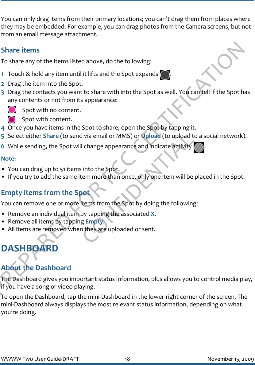 PREPARED FOR FCC CERTIFICATION CONFIDENTIALWWWW Two User Guide-DRAFT 18 November 15, 2009You can only drag items from their primary locations; you can’t drag them from places where they may be embedded. For example, you can drag photos from the Camera screens, but not from an email message attachment.Share itemsTo share any of the items listed above, do the following:1Touch &amp; hold any item until it lifts and the Spot expands  .2Drag the item into the Spot. 3Drag the contacts you want to share with into the Spot as well. You can tell if the Spot has any contents or not from its appearance: Spot with no content.  Spot with content.4Once you have items in the Spot to share, open the Spot by tapping it. 5Select either Share (to send via email or MMS) or Upload (to upload to a social network).6While sending, the Spot will change appearance and indicate activity  .Note:• You can drag up to 51 items into the Spot. • If you try to add the same item more than once, only one item will be placed in the Spot.Empty items from the SpotYou can remove one or more items from the Spot by doing the following:• Remove an individual item by tapping the associated X.• Remove all items by tapping Empty. • All items are removed when they are uploaded or sent.DASHBOARDAbout the DashboardThe Dashboard gives you important status information, plus allows you to control media play, if you have a song or video playing. To open the Dashboard, tap the mini-Dashboard in the lower-right corner of the screen. The mini-Dashboard always displays the most relevant status information, depending on what you’re doing.