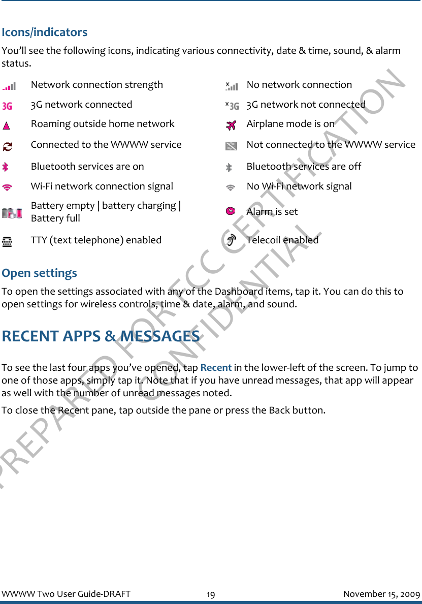 PREPARED FOR FCC CERTIFICATION CONFIDENTIALWWWW Two User Guide-DRAFT 19 November 15, 2009Icons/indicatorsYou’ll see the following icons, indicating various connectivity, date &amp; time, sound, &amp; alarm status.Open settingsTo open the settings associated with any of the Dashboard items, tap it. You can do this to open settings for wireless controls, time &amp; date, alarm, and sound.RECENT APPS &amp; MESSAGESTo see the last four apps you’ve opened, tap Recent in the lower-left of the screen. To jump to one of those apps, simply tap it. Note that if you have unread messages, that app will appear as well with the number of unread messages noted.To close the Recent pane, tap outside the pane or press the Back button.Network connection strength No network connection3G network connected 3G network not connectedRoaming outside home network Airplane mode is onConnected to the WWWW service Not connected to the WWWW serviceBluetooth services are on Bluetooth services are offWi-Fi network connection signal No Wi-Fi network signalBattery empty | battery charging | Battery full Alarm is setTTY (text telephone) enabled Telecoil enabled