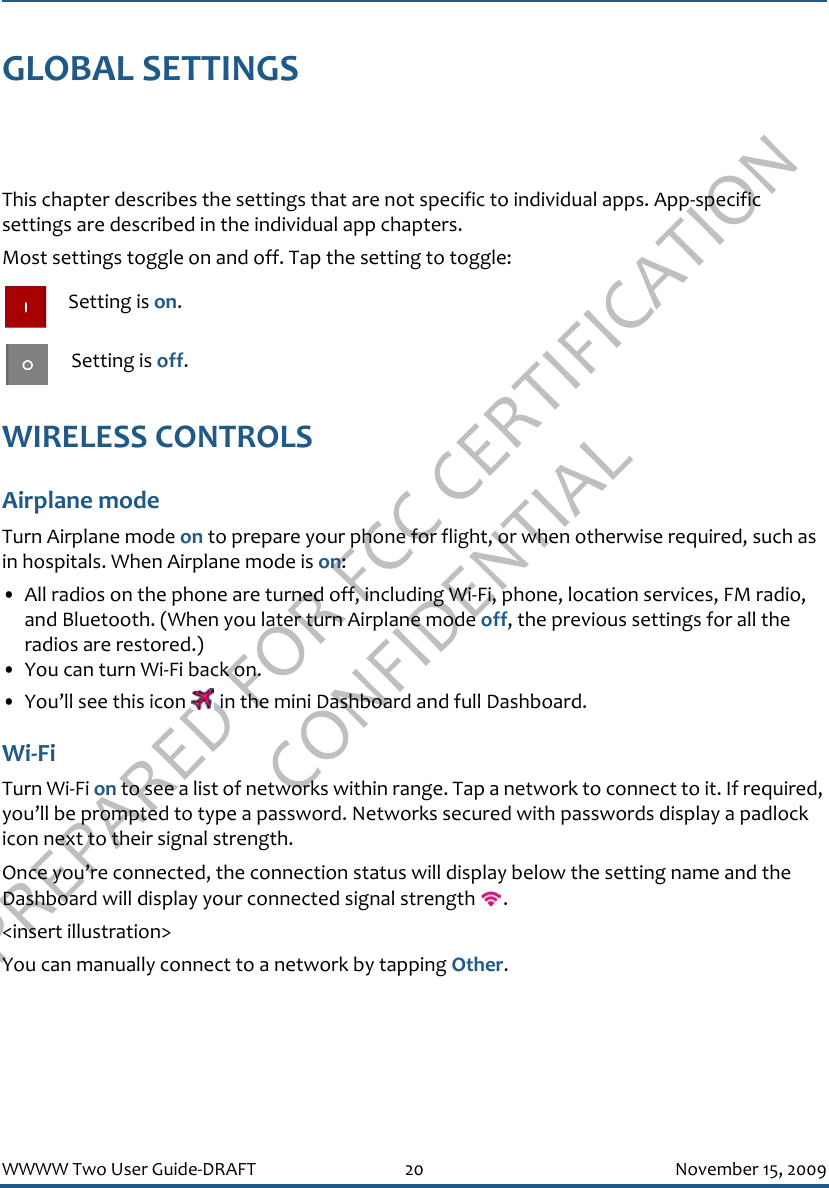 PREPARED FOR FCC CERTIFICATION CONFIDENTIALWWWW Two User Guide-DRAFT 20 November 15, 2009GLOBAL SETTINGSThis chapter describes the settings that are not specific to individual apps. App-specific settings are described in the individual app chapters.Most settings toggle on and off. Tap the setting to toggle: Setting is on. Setting is off.WIRELESS CONTROLSAirplane modeTurn Airplane mode on to prepare your phone for flight, or when otherwise required, such as in hospitals. When Airplane mode is on:• All radios on the phone are turned off, including Wi-Fi, phone, location services, FM radio, and Bluetooth. (When you later turn Airplane mode off, the previous settings for all the radios are restored.)• You can turn Wi-Fi back on.• You’ll see this icon   in the mini Dashboard and full Dashboard.Wi-FiTurn Wi-Fi on to see a list of networks within range. Tap a network to connect to it. If required, you’ll be prompted to type a password. Networks secured with passwords display a padlock icon next to their signal strength.Once you’re connected, the connection status will display below the setting name and the Dashboard will display your connected signal strength  .&lt;insert illustration&gt;You can manually connect to a network by tapping Other.