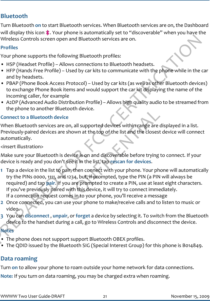 PREPARED FOR FCC CERTIFICATION CONFIDENTIALWWWW Two User Guide-DRAFT 21 November 15, 2009BluetoothTurn Bluetooth on to start Bluetooth services. When Bluetooth services are on, the Dashboard will display this icon  . Your phone is automatically set to “discoverable” when you have the Wireless Controls screen open and Bluetooth services are on.ProfilesYour phone supports the following Bluetooth profiles:• HSP (Headset Profile) – Allows connections to Bluetooth headsets.• HFP (Hands Free Profile) – Used by car kits to communicate with the phone while in the car and by headsets.• PBAP (Phone Book Access Protocol) – Used by car kits (as well as other Bluetooth devices) to exchange Phone Book items and would support the car kit displaying the name of the incoming caller, for example• A2DP (Advanced Audio Distribution Profile) – Allows high quality audio to be streamed from the phone to another Bluetooth device.Connect to a Bluetooth deviceWhen Bluetooth services are on, all supported devices within range are displayed in a list. Previously-paired devices are shown at the top of the list and the closest device will connect automatically.&lt;insert illustration&gt;Make sure your Bluetooth is device is on and discoverable before trying to connect. If your device is ready and you don’t see it in the list, tap rescan for devices.1Tap a device in the list to pair, then connect with your phone. Your phone will automatically try the PINs 0000, 1111, and 1234, but, if prompted, type the PIN (a PIN will always be required) and tap pair. If you are prompted to create a PIN, use at least eight characters.If you’ve previously paired with this device, it will try to connect immediately.If a connection request comes in to your phone, you’ll receive a message2Once connected, you can use your phone to make/receive calls and to listen to music or video.3You can disconnect , unpair, or forget a device by selecting it. To switch from the Bluetooth device to the handset during a call, go to Wireless Controls and disconnect the device.Notes• The phone does not support support Bluetooth OBEX profiles.• The QDID issued by the Bluetooth SIG (Special Interest Group) for this phone is B014849.Data roamingTurn on to allow your phone to roam outside your home network for data connections.Note: If you turn on data roaming, you may be charged extra when roaming.