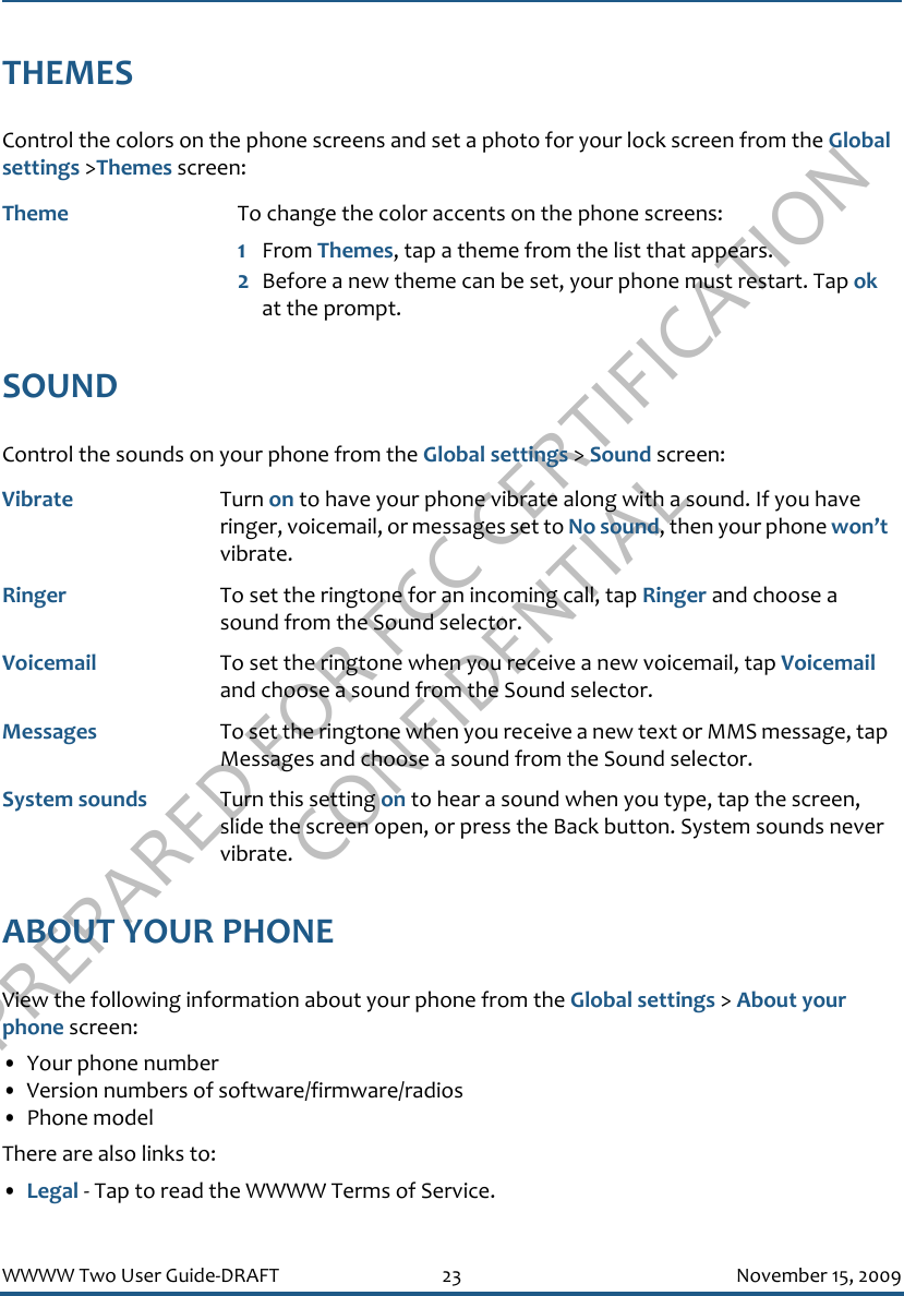 PREPARED FOR FCC CERTIFICATION CONFIDENTIALWWWW Two User Guide-DRAFT 23 November 15, 2009THEMESControl the colors on the phone screens and set a photo for your lock screen from the Global settings &gt;Themes screen:SOUNDControl the sounds on your phone from the Global settings &gt; Sound screen:ABOUT YOUR PHONEView the following information about your phone from the Global settings &gt; About your phone screen:• Your phone number• Version numbers of software/firmware/radios• Phone modelThere are also links to:•Legal - Tap to read the WWWW Terms of Service.Theme To change the color accents on the phone screens:1From Themes, tap a theme from the list that appears.2Before a new theme can be set, your phone must restart. Tap ok at the prompt.Vibrate Turn on to have your phone vibrate along with a sound. If you have ringer, voicemail, or messages set to No sound, then your phone won’t vibrate.Ringer To set the ringtone for an incoming call, tap Ringer and choose a sound from the Sound selector.Voicemail To set the ringtone when you receive a new voicemail, tap Voicemail and choose a sound from the Sound selector.Messages To set the ringtone when you receive a new text or MMS message, tap Messages and choose a sound from the Sound selector.System sounds Turn this setting on to hear a sound when you type, tap the screen, slide the screen open, or press the Back button. System sounds never vibrate.