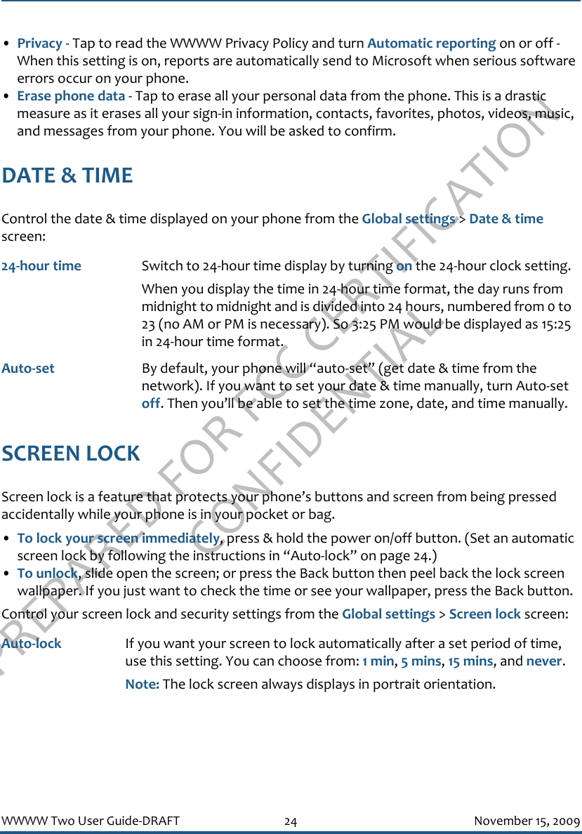 PREPARED FOR FCC CERTIFICATION CONFIDENTIALWWWW Two User Guide-DRAFT 24 November 15, 2009•Privacy - Tap to read the WWWW Privacy Policy and turn Automatic reporting on or off - When this setting is on, reports are automatically send to Microsoft when serious software errors occur on your phone.•Erase phone data - Tap to erase all your personal data from the phone. This is a drastic measure as it erases all your sign-in information, contacts, favorites, photos, videos, music, and messages from your phone. You will be asked to confirm.DATE &amp; TIMEControl the date &amp; time displayed on your phone from the Global settings &gt; Date &amp; time screen:SCREEN LOCKScreen lock is a feature that protects your phone’s buttons and screen from being pressed accidentally while your phone is in your pocket or bag.•To lock your screen immediately, press &amp; hold the power on/off button. (Set an automatic screen lock by following the instructions in “Auto-lock” on page 24.)•To unlock, slide open the screen; or press the Back button then peel back the lock screen wallpaper. If you just want to check the time or see your wallpaper, press the Back button.Control your screen lock and security settings from the Global settings &gt; Screen lock screen:24-hour time Switch to 24-hour time display by turning on the 24-hour clock setting. When you display the time in 24-hour time format, the day runs from midnight to midnight and is divided into 24 hours, numbered from 0 to 23 (no AM or PM is necessary). So 3:25 PM would be displayed as 15:25 in 24-hour time format.Auto-set By default, your phone will “auto-set” (get date &amp; time from the network). If you want to set your date &amp; time manually, turn Auto-set off. Then you’ll be able to set the time zone, date, and time manually.Auto-lock If you want your screen to lock automatically after a set period of time, use this setting. You can choose from: 1 min, 5 mins, 15 mins, and never. Note: The lock screen always displays in portrait orientation.