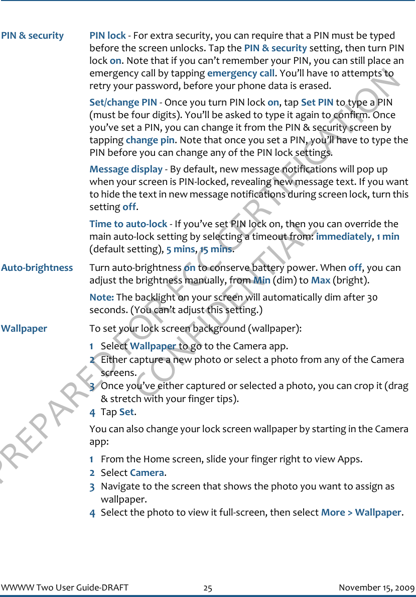 PREPARED FOR FCC CERTIFICATION CONFIDENTIALWWWW Two User Guide-DRAFT 25 November 15, 2009PIN &amp; security PIN lock - For extra security, you can require that a PIN must be typed before the screen unlocks. Tap the PIN &amp; security setting, then turn PIN lock on. Note that if you can’t remember your PIN, you can still place an emergency call by tapping emergency call. You’ll have 10 attempts to retry your password, before your phone data is erased.Set/change PIN - Once you turn PIN lock on, tap Set PIN to type a PIN (must be four digits). You’ll be asked to type it again to confirm. Once you’ve set a PIN, you can change it from the PIN &amp; security screen by tapping change pin. Note that once you set a PIN, you’ll have to type the PIN before you can change any of the PIN lock settings.Message display - By default, new message notifications will pop up when your screen is PIN-locked, revealing new message text. If you want to hide the text in new message notifications during screen lock, turn this setting off.Time to auto-lock - If you’ve set PIN lock on, then you can override the main auto-lock setting by selecting a timeout from: immediately, 1 min (default setting), 5 mins, 15 mins.Auto-brightness Turn auto-brightness on to conserve battery power. When off, you can adjust the brightness manually, from Min (dim) to Max (bright).Note: The backlight on your screen will automatically dim after 30 seconds. (You can’t adjust this setting.)Wallpaper To set your lock screen background (wallpaper):1Select Wallpaper to go to the Camera app.2Either capture a new photo or select a photo from any of the Camera screens.3Once you’ve either captured or selected a photo, you can crop it (drag &amp; stretch with your finger tips).4Tap Set. You can also change your lock screen wallpaper by starting in the Camera app:1From the Home screen, slide your finger right to view Apps.2Select Camera.3Navigate to the screen that shows the photo you want to assign as wallpaper.4Select the photo to view it full-screen, then select More &gt; Wallpaper.