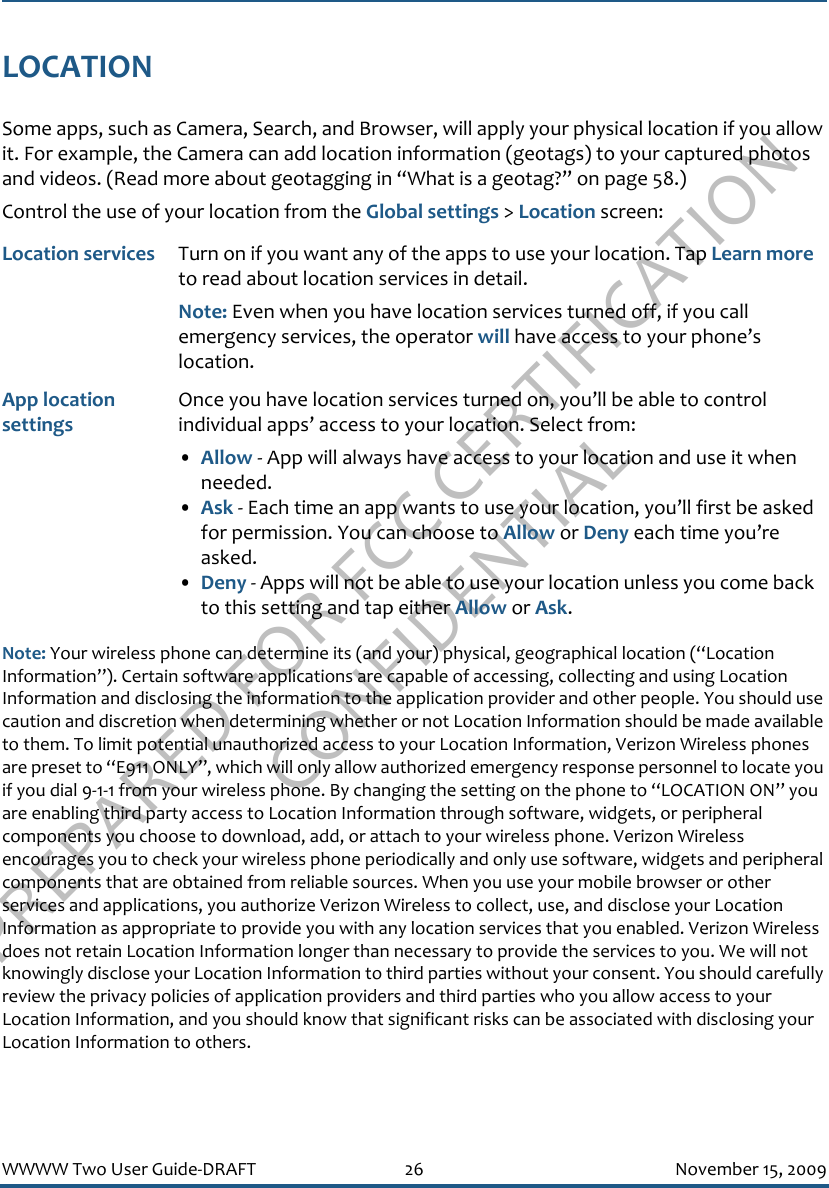 PREPARED FOR FCC CERTIFICATION CONFIDENTIALWWWW Two User Guide-DRAFT 26 November 15, 2009LOCATIONSome apps, such as Camera, Search, and Browser, will apply your physical location if you allow it. For example, the Camera can add location information (geotags) to your captured photos and videos. (Read more about geotagging in “What is a geotag?” on page 58.)Control the use of your location from the Global settings &gt; Location screen:Note: Your wireless phone can determine its (and your) physical, geographical location (“Location Information”). Certain software applications are capable of accessing, collecting and using Location Information and disclosing the information to the application provider and other people. You should use caution and discretion when determining whether or not Location Information should be made available to them. To limit potential unauthorized access to your Location Information, Verizon Wireless phones are preset to “E911 ONLY”, which will only allow authorized emergency response personnel to locate you if you dial 9-1-1 from your wireless phone. By changing the setting on the phone to “LOCATION ON” you are enabling third party access to Location Information through software, widgets, or peripheral components you choose to download, add, or attach to your wireless phone. Verizon Wireless encourages you to check your wireless phone periodically and only use software, widgets and peripheral components that are obtained from reliable sources. When you use your mobile browser or other services and applications, you authorize Verizon Wireless to collect, use, and disclose your Location Information as appropriate to provide you with any location services that you enabled. Verizon Wireless does not retain Location Information longer than necessary to provide the services to you. We will not knowingly disclose your Location Information to third parties without your consent. You should carefully review the privacy policies of application providers and third parties who you allow access to your Location Information, and you should know that significant risks can be associated with disclosing your Location Information to others.Location services Turn on if you want any of the apps to use your location. Tap Learn more to read about location services in detail.Note: Even when you have location services turned off, if you call emergency services, the operator will have access to your phone’s location.App location settingsOnce you have location services turned on, you’ll be able to control individual apps’ access to your location. Select from:•Allow - App will always have access to your location and use it when needed.•Ask - Each time an app wants to use your location, you’ll first be asked for permission. You can choose to Allow or Deny each time you’re asked.•Deny - Apps will not be able to use your location unless you come back to this setting and tap either Allow or Ask.