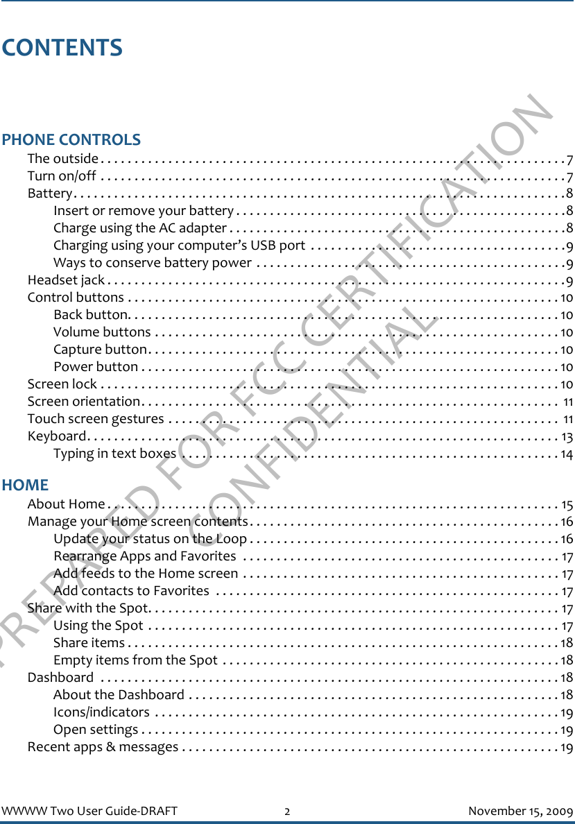 PREPARED FOR FCC CERTIFICATION CONFIDENTIALWWWW Two User Guide-DRAFT 2 November 15, 2009CONTENTSPHONE CONTROLSThe outside . . . . . . . . . . . . . . . . . . . . . . . . . . . . . . . . . . . . . . . . . . . . . . . . . . . . . . . . . . . . . . . . . . . . .7Turn on/off . . . . . . . . . . . . . . . . . . . . . . . . . . . . . . . . . . . . . . . . . . . . . . . . . . . . . . . . . . . . . . . . . . . . .7Battery. . . . . . . . . . . . . . . . . . . . . . . . . . . . . . . . . . . . . . . . . . . . . . . . . . . . . . . . . . . . . . . . . . . . . . . . .8Insert or remove your battery . . . . . . . . . . . . . . . . . . . . . . . . . . . . . . . . . . . . . . . . . . . . . . . . .8Charge using the AC adapter . . . . . . . . . . . . . . . . . . . . . . . . . . . . . . . . . . . . . . . . . . . . . . . . . .8Charging using your computer’s USB port  . . . . . . . . . . . . . . . . . . . . . . . . . . . . . . . . . . . . . .9Ways to conserve battery power . . . . . . . . . . . . . . . . . . . . . . . . . . . . . . . . . . . . . . . . . . . . . .9Headset jack . . . . . . . . . . . . . . . . . . . . . . . . . . . . . . . . . . . . . . . . . . . . . . . . . . . . . . . . . . . . . . . . . . . .9Control buttons . . . . . . . . . . . . . . . . . . . . . . . . . . . . . . . . . . . . . . . . . . . . . . . . . . . . . . . . . . . . . . . . 10Back button. . . . . . . . . . . . . . . . . . . . . . . . . . . . . . . . . . . . . . . . . . . . . . . . . . . . . . . . . . . . . . . . 10Volume buttons . . . . . . . . . . . . . . . . . . . . . . . . . . . . . . . . . . . . . . . . . . . . . . . . . . . . . . . . . . . . 10Capture button. . . . . . . . . . . . . . . . . . . . . . . . . . . . . . . . . . . . . . . . . . . . . . . . . . . . . . . . . . . . . 10Power button . . . . . . . . . . . . . . . . . . . . . . . . . . . . . . . . . . . . . . . . . . . . . . . . . . . . . . . . . . . . . . 10Screen lock . . . . . . . . . . . . . . . . . . . . . . . . . . . . . . . . . . . . . . . . . . . . . . . . . . . . . . . . . . . . . . . . . . . . 10Screen orientation. . . . . . . . . . . . . . . . . . . . . . . . . . . . . . . . . . . . . . . . . . . . . . . . . . . . . . . . . . . . . .  11Touch screen gestures . . . . . . . . . . . . . . . . . . . . . . . . . . . . . . . . . . . . . . . . . . . . . . . . . . . . . . . . . .  11Keyboard. . . . . . . . . . . . . . . . . . . . . . . . . . . . . . . . . . . . . . . . . . . . . . . . . . . . . . . . . . . . . . . . . . . . . . 13Typing in text boxes  . . . . . . . . . . . . . . . . . . . . . . . . . . . . . . . . . . . . . . . . . . . . . . . . . . . . . . . . 14HOMEAbout Home . . . . . . . . . . . . . . . . . . . . . . . . . . . . . . . . . . . . . . . . . . . . . . . . . . . . . . . . . . . . . . . . . . . 15Manage your Home screen contents. . . . . . . . . . . . . . . . . . . . . . . . . . . . . . . . . . . . . . . . . . . . . . 16Update your status on the Loop . . . . . . . . . . . . . . . . . . . . . . . . . . . . . . . . . . . . . . . . . . . . . . 16Rearrange Apps and Favorites  . . . . . . . . . . . . . . . . . . . . . . . . . . . . . . . . . . . . . . . . . . . . . . . 17Add feeds to the Home screen . . . . . . . . . . . . . . . . . . . . . . . . . . . . . . . . . . . . . . . . . . . . . . . 17Add contacts to Favorites  . . . . . . . . . . . . . . . . . . . . . . . . . . . . . . . . . . . . . . . . . . . . . . . . . . . 17Share with the Spot. . . . . . . . . . . . . . . . . . . . . . . . . . . . . . . . . . . . . . . . . . . . . . . . . . . . . . . . . . . . . 17Using the Spot . . . . . . . . . . . . . . . . . . . . . . . . . . . . . . . . . . . . . . . . . . . . . . . . . . . . . . . . . . . . . 17Share items . . . . . . . . . . . . . . . . . . . . . . . . . . . . . . . . . . . . . . . . . . . . . . . . . . . . . . . . . . . . . . . . 18Empty items from the Spot . . . . . . . . . . . . . . . . . . . . . . . . . . . . . . . . . . . . . . . . . . . . . . . . . . 18Dashboard  . . . . . . . . . . . . . . . . . . . . . . . . . . . . . . . . . . . . . . . . . . . . . . . . . . . . . . . . . . . . . . . . . . . . 18About the Dashboard . . . . . . . . . . . . . . . . . . . . . . . . . . . . . . . . . . . . . . . . . . . . . . . . . . . . . . .18Icons/indicators  . . . . . . . . . . . . . . . . . . . . . . . . . . . . . . . . . . . . . . . . . . . . . . . . . . . . . . . . . . . . 19Open settings . . . . . . . . . . . . . . . . . . . . . . . . . . . . . . . . . . . . . . . . . . . . . . . . . . . . . . . . . . . . . . 19Recent apps &amp; messages . . . . . . . . . . . . . . . . . . . . . . . . . . . . . . . . . . . . . . . . . . . . . . . . . . . . . . . . 19