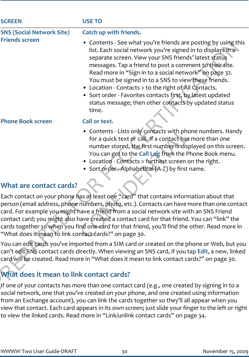 PREPARED FOR FCC CERTIFICATION CONFIDENTIALWWWW Two User Guide-DRAFT 30 November 15, 2009What are contact cards?Each contact on your phone has at least one “card” that contains information about that person (email address, phone numbers, photo, etc.). Contacts can have more than one contact card. For example you might have a friend from a social network site with an SNS Friend contact card; you might also have created a contact card for that friend. You can “link” the cards together so when you find one card for that friend, you’ll find the other. Read more in “What does it mean to link contact cards?” on page 30.You can edit cards you’ve imported from a SIM card or created on the phone or Web, but you can’t edit SNS contact cards directly. When viewing an SNS card, if you tap Edit, a new, linked card will be created. Read more in “What does it mean to link contact cards?” on page 30.What does it mean to link contact cards?If one of your contacts has more than one contact card (e.g., one created by signing in to a social network, one that you’ve created on your phone, and one created using information from an Exchange account), you can link the cards together so they’ll all appear when you view that contact. Each card appears in its own screen; just slide your finger to the left or right to view the linked cards. Read more in “Link/unlink contact cards” on page 34.SNS (Social Network Site) Friends screenCatch up with friends.• Contents - See what you’re friends are posting by using this list. Each social network you’re signed in to displays in a separate screen. View your SNS friends’ latest status messages. Tap a friend to post a comment to their site. Read more in “Sign in to a social network” on page 32.You must be signed in to a SNS to view these friends. • Location - Contacts &gt; to the right of All Contacts.• Sort order - Favorites contacts first, by latest updated status message; then other contacts by updated status time.Phone Book screen Call or text.• Contents - Lists only contacts with phone numbers. Handy for a quick text or call. If a contact has more than one number stored, the first number is displayed on this screen. You can get to the Call Log from the Phone Book menu.• Location - Contacts &gt; furthest screen on the right.• Sort order - Alphabetical (A-Z) by first name.SCREEN USE TO