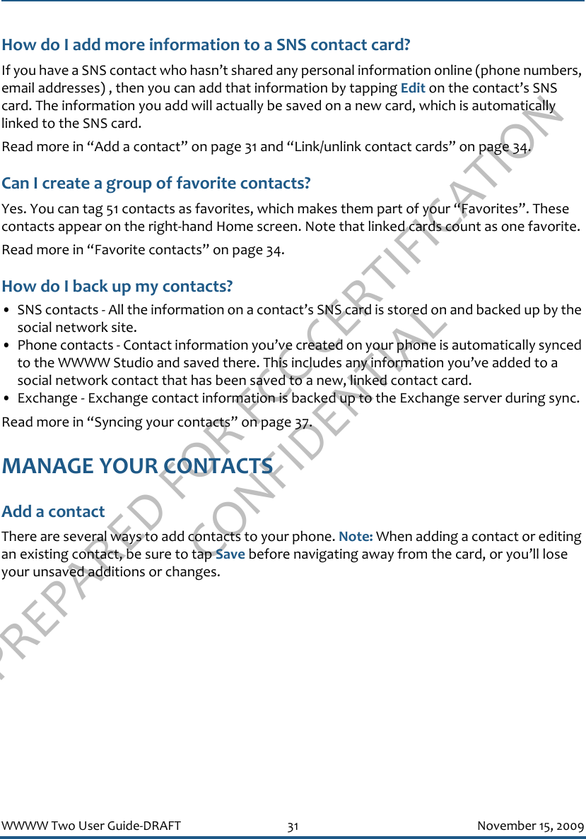 PREPARED FOR FCC CERTIFICATION CONFIDENTIALWWWW Two User Guide-DRAFT 31 November 15, 2009How do I add more information to a SNS contact card?If you have a SNS contact who hasn’t shared any personal information online (phone numbers, email addresses) , then you can add that information by tapping Edit on the contact’s SNS card. The information you add will actually be saved on a new card, which is automatically linked to the SNS card.Read more in “Add a contact” on page 31 and “Link/unlink contact cards” on page 34.Can I create a group of favorite contacts?Yes. You can tag 51 contacts as favorites, which makes them part of your “Favorites”. These contacts appear on the right-hand Home screen. Note that linked cards count as one favorite.Read more in “Favorite contacts” on page 34.How do I back up my contacts?• SNS contacts - All the information on a contact’s SNS card is stored on and backed up by the social network site.• Phone contacts - Contact information you’ve created on your phone is automatically synced to the WWWW Studio and saved there. This includes any information you’ve added to a social network contact that has been saved to a new, linked contact card.• Exchange - Exchange contact information is backed up to the Exchange server during sync.Read more in “Syncing your contacts” on page 37.MANAGE YOUR CONTACTSAdd a contactThere are several ways to add contacts to your phone. Note: When adding a contact or editing an existing contact, be sure to tap Save before navigating away from the card, or you’ll lose your unsaved additions or changes.