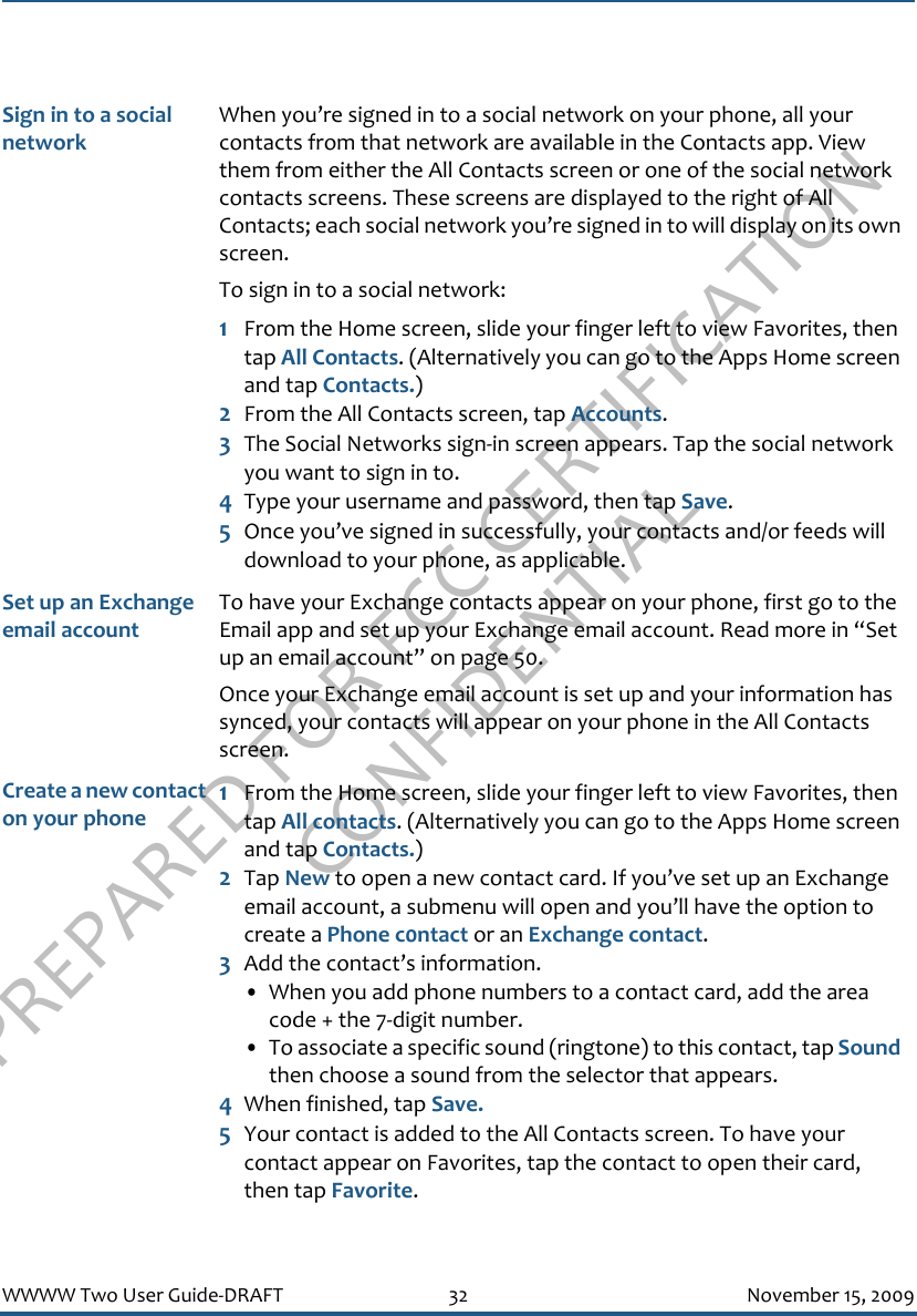 PREPARED FOR FCC CERTIFICATION CONFIDENTIALWWWW Two User Guide-DRAFT 32 November 15, 2009Sign in to a social networkWhen you’re signed in to a social network on your phone, all your contacts from that network are available in the Contacts app. View them from either the All Contacts screen or one of the social network contacts screens. These screens are displayed to the right of All Contacts; each social network you’re signed in to will display on its own screen. To sign in to a social network:1From the Home screen, slide your finger left to view Favorites, then tap All Contacts. (Alternatively you can go to the Apps Home screen and tap Contacts.)2From the All Contacts screen, tap Accounts.3The Social Networks sign-in screen appears. Tap the social network you want to sign in to.4Type your username and password, then tap Save.5Once you’ve signed in successfully, your contacts and/or feeds will download to your phone, as applicable.Set up an Exchange email accountTo have your Exchange contacts appear on your phone, first go to the Email app and set up your Exchange email account. Read more in “Set up an email account” on page 50.Once your Exchange email account is set up and your information has synced, your contacts will appear on your phone in the All Contacts screen.Create a new contact on your phone1From the Home screen, slide your finger left to view Favorites, then tap All contacts. (Alternatively you can go to the Apps Home screen and tap Contacts.)2Tap New to open a new contact card. If you’ve set up an Exchange email account, a submenu will open and you’ll have the option to create a Phone c0ntact or an Exchange contact.3Add the contact’s information.• When you add phone numbers to a contact card, add the area code + the 7-digit number.• To associate a specific sound (ringtone) to this contact, tap Sound then choose a sound from the selector that appears.4When finished, tap Save.5Your contact is added to the All Contacts screen. To have your contact appear on Favorites, tap the contact to open their card, then tap Favorite.