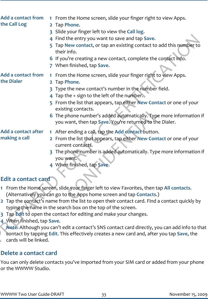 PREPARED FOR FCC CERTIFICATION CONFIDENTIALWWWW Two User Guide-DRAFT 33 November 15, 2009Edit a contact card1From the Home screen, slide your finger left to view Favorites, then tap All contacts. (Alternatively you can go to the Apps home screen and tap Contacts.)2Tap the contact’s name from the list to open their contact card. Find a contact quickly by typing the name in the search box on the top of the screen.3Tap Edit to open the contact for editing and make your changes.4When finished, tap Save. Note: Although you can’t edit a contact’s SNS contact card directly, you can add info to that contact by tapping Edit. This effectively creates a new card and, after you tap Save, the cards will be linked.Delete a contact cardYou can only delete contacts you’ve imported from your SIM card or added from your phone or the WWWW Studio.Add a contact from the Call Log1From the Home screen, slide your finger right to view Apps.2Tap Phone.3Slide your finger left to view the Call log.4Find the entry you want to save and tap Save. 5Tap New contact, or tap an existing contact to add this number to their info.6If you’re creating a new contact, complete the contact info. 7When finished, tap Save.Add a contact from the Dialer1From the Home screen, slide your finger right to view Apps.2Tap Phone.3Type the new contact’s number in the number field.4Tap the + sign to the left of the number.5From the list that appears, tap either New Contact or one of your existing contacts.6The phone number’s added automatically. Type more information if you want, then tap Save. You’re returned to the Dialer.Add a contact after making a call1After ending a call, tap the Add contact button. 2From the list that appears, tap either New Contact or one of your current contacts.3The phone number is added automatically. Type more information if you want.4When finished, tap Save.